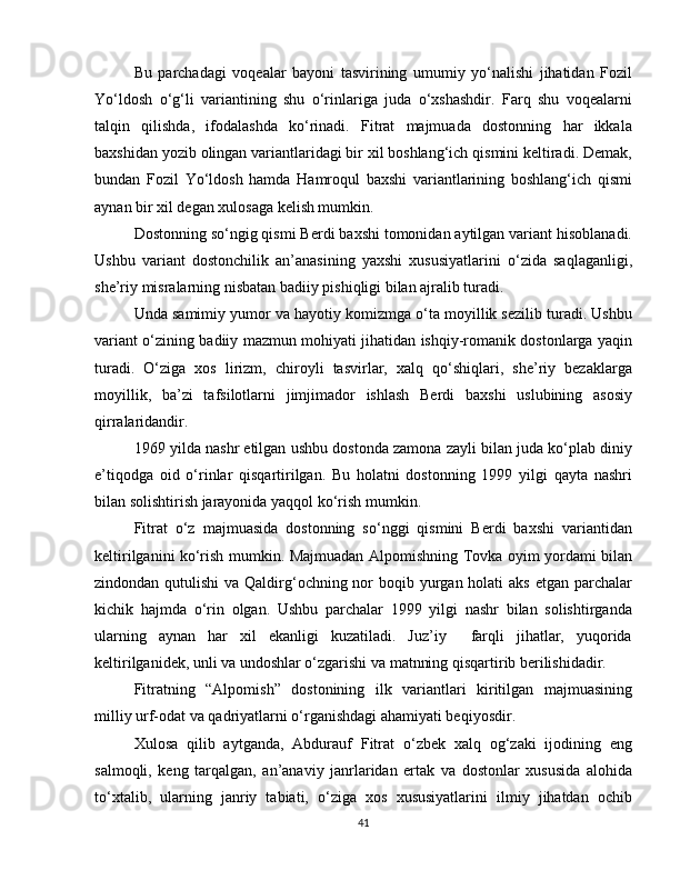 Bu   parchadagi   voqealar   bayoni   tasvirining   umumiy   yo‘nalishi   jihatidan   Fozil
Yo‘ldosh   o‘g‘li   variantining   shu   o‘rinlariga   juda   o‘xshashdir.   Farq   shu   voqealarni
talqin   qilishda,   ifodalashda   ko‘rinadi.   Fitrat   majmuada   dostonning   har   ikkala
baxshidan yozib olingan variantlaridagi bir xil boshlang‘ich qismini keltiradi. Demak,
bundan   Fozil   Yo‘ldosh   hamda   Hamroqul   baxshi   variantlarining   boshlang‘ich   qismi
aynan bir xil degan xulosaga kelish mumkin. 
Dostonning so‘ngig qismi Berdi baxshi tomonidan aytilgan variant hisoblanadi.
Ushbu   variant   dostonchilik   an’anasining   yaxshi   xususiyatlarini   o‘zida   saqlaganligi,
she’riy misralarning nisbatan badiiy pishiqligi bilan ajralib turadi.
Unda samimiy yumor va hayotiy komizmga o‘ta moyillik sezilib turadi. Ushbu
variant o‘zining badiiy mazmun mohiyati jihatidan ishqiy-romanik dostonlarga yaqin
turadi.   O‘ziga   xos   lirizm,   chiroyli   tasvirlar,   xalq   qo‘shiqlari,   she’riy   bezaklarga
moyillik,   ba’zi   tafsilotlarni   jimjimador   ishlash   Berdi   baxshi   uslubining   asosiy
qirralaridandir. 
1969 yilda nashr etilgan ushbu dostonda zamona zayli bilan juda ko‘plab diniy
e’tiqodga   oid   o‘rinlar   qisqartirilgan.   Bu   holatni   dostonning   1999   yilgi   qayta   nashri
bilan solishtirish jarayonida yaqqol ko‘rish mumkin. 
Fitrat   o‘z   majmuasida   dostonning   so‘nggi   qismini   Berdi   baxshi   variantidan
keltirilganini ko‘rish mumkin. Majmuadan Alpomishning Tovka oyim yordami bilan
zindondan qutulishi  va Qaldirg‘ochning nor  boqib yurgan holati  aks etgan parchalar
kichik   hajmda   o‘rin   olgan.   Ushbu   parchalar   1999   yilgi   nashr   bilan   solishtirganda
ularning   aynan   har   xil   ekanligi   kuzatiladi.   Juz’iy     farqli   jihatlar,   yuqorida
keltirilganidek, unli va undoshlar o‘zgarishi va matnning qisqartirib berilishidadir. 
Fitratning   “Alpomish”   dostonining   ilk   variantlari   kiritilgan   majmuasining
milliy urf-odat va qadriyatlarni o‘rganishdagi ahamiyati beqiyosdir.
Xulosa   qilib   aytganda,   Abdurauf   Fitrat   o‘zbek   xalq   og‘zaki   ijodining   eng
salmoqli,   keng   tarqalgan,   an’anaviy   janrlaridan   ertak   va   dostonlar   xususida   alohida
to‘xtalib,   ularning   janriy   tabiati,   o‘ziga   xos   xususiyatlarini   ilmiy   jihatdan   ochib
41 