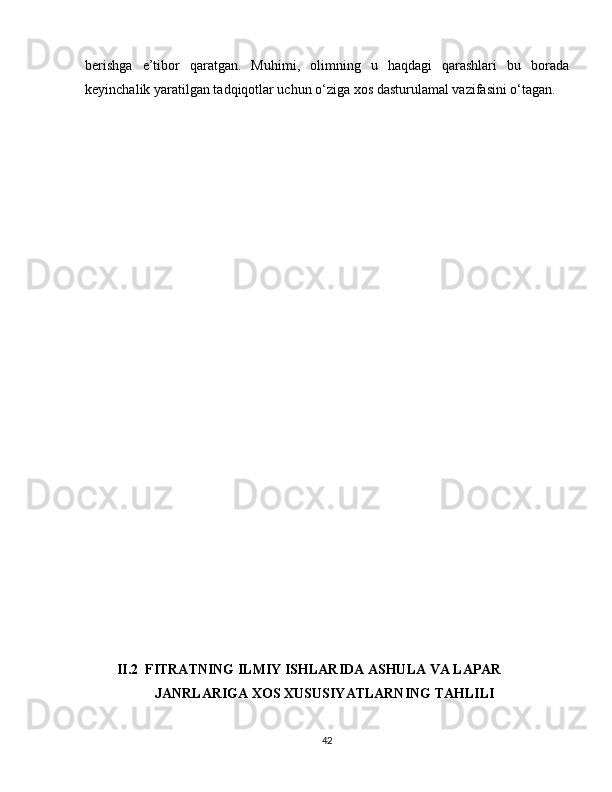 berishga   e’tibor   qaratgan.   Muhimi,   olimning   u   haqdagi   qarashlari   bu   borada
keyinchalik yaratilgan tadqiqotlar uchun o‘ziga xos dasturulamal vazifasini o‘tagan.   
         II.2  FITRATNING ILMIY ISHLARIDA ASHULA VA LAPAR  
                    JANRLARIGA XOS XUSUSIYATLARNING TAHLILI 
42 