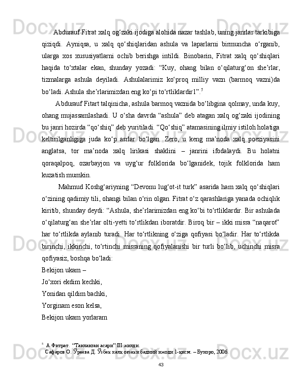       Abdurauf Fitrat xalq og‘zaki ijodiga alohida nazar tashlab, uning janrlar tarkibiga
qiziqdi.   Ayniqsa,   u   xalq   qo‘shiqlaridan   ashula   va   laparlarni   birmuncha   o‘rganib,
ularga   xos   xususiyatlarni   ochib   berishga   intildi.   Binobarin,   Fitrat   xalq   qo‘shiqlari
haqida   to‘xtalar   ekan,   shunday   yozadi:   “Kuy,   ohang   bilan   o‘qilaturg‘on   she’rlar,
tizmalarga   ashula   deyiladi.   Ashulalarimiz   ko‘proq   milliy   vazn   (barmoq   vazni)da
bo‘ladi. Ashula she’rlarimizdan eng ko‘pi to‘rtliklardir1”. 5
        Abdurauf Fitart talqinicha, ashula barmoq vaznida bo‘libgina qolmay, unda kuy,
ohang  mujassamlashadi.   U  o‘sha   davrda  “ashula”   deb   atagan   xalq  og‘zaki   ijodining
bu janri hozirda “qo‘shiq” deb yuritiladi. “Qo‘shiq” atamasining ilmiy istiloh holatiga
keltirilganligiga   juda   ko‘p   asrlar   bo‘lgan.   Zero,   u   keng   ma’noda   xalq   poeziyasini
anglatsa,   tor   ma’noda   xalq   lirikasi   shaklini   –   janrini   ifodalaydi.   Bu   holatni
qoraqalpoq,   ozarbayjon   va   uyg‘ur   folklorida   bo‘lganidek,   tojik   folklorida   ham
kuzatish mumkin. 
             Mahmud Koshg‘ariyning “Devonu lug‘ot-it  turk” asarida ham xalq qo‘shiqlari
o‘zining qadimiy tili, ohangi bilan o‘rin olgan. Fitrat o‘z qarashlariga yanada ochiqlik
kiritib, shunday deydi: “Ashula, she’rlarimizdan eng ko‘bi to‘rtliklardir. Bir ashulada
o‘qilaturg‘an she’rlar olti-yetti to‘rtlikdan iboratdir. Biroq bir – ikki misra “naqarot”
har   to‘rtlikda   aylanib   turadi.   Har   to‘rtlikning   o‘ziga   qofiyasi   bo‘ladir.   Har   to‘rtlikda
birinchi,   ikkinchi,   to‘rtinchi   misraning   qofiyalanishi   bir   turli   bo‘lib,   uchinchi   misra
qofiyasiz, boshqa bo‘ladi: 
Bekijon ukam –
Jo‘xori ekdim kechki,
Yonidan qildim bachki,
Yorginam eson kelsa,
Bekijon ukam yorlaram
5
   А.Фитрат.  “Танланган асари”  III   жилди. 
 
  Сафаров О. Ўраева Д. Ўзбек халқ оғзаки бадиий ижоди 1-қисм. – Бухоро, 2006.
43 