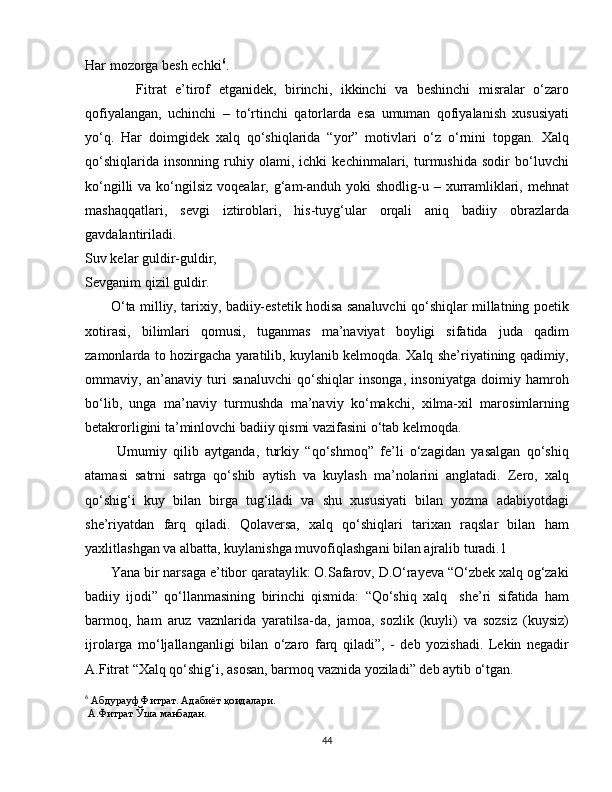 Har mozorga besh echki 6
.
            Fitrat   e’tirof   etganidek,   birinchi,   ikkinchi   va   beshinchi   misralar   o‘zaro
qofiyalangan,   uchinchi   –   to‘rtinchi   qatorlarda   esa   umuman   qofiyalanish   xususiyati
yo‘q.   Har   doimgidek   xalq   qo‘shiqlarida   “yor”   motivlari   o‘z   o‘rnini   topgan.   Xalq
qo‘shiqlarida   insonning   ruhiy   olami,   ichki   kechinmalari,   turmushida   sodir   bo‘luvchi
ko‘ngilli  va ko‘ngilsiz voqealar, g‘am-anduh  yoki  shodlig-u – xurramliklari, mehnat
mashaqqatlari,   sevgi   iztiroblari,   his-tuyg‘ular   orqali   aniq   badiiy   obrazlarda
gavdalantiriladi. 
Suv kelar guldir-guldir,
Sevganim qizil guldir.
           O‘ta milliy, tarixiy, badiiy-estetik hodisa sanaluvchi qo‘shiqlar millatning poetik
xotirasi,   bilimlari   qomusi,   tuganmas   ma’naviyat   boyligi   sifatida   juda   qadim
zamonlarda to hozirgacha yaratilib, kuylanib kelmoqda. Xalq she’riyatining qadimiy,
ommaviy,   an’anaviy   turi   sanaluvchi   qo‘shiqlar   insonga,   insoniyatga   doimiy   hamroh
bo‘lib,   unga   ma’naviy   turmushda   ma’naviy   ko‘makchi,   xilma-xil   marosimlarning
betakrorligini ta’minlovchi badiiy qismi vazifasini o‘tab kelmoqda.
          Umumiy   qilib   aytganda,   turkiy   “qo‘shmoq”   fe’li   o‘zagidan   yasalgan   qo‘shiq
atamasi   satrni   satrga   qo‘shib   aytish   va   kuylash   ma’nolarini   anglatadi.   Zero,   xalq
qo‘shig‘i   kuy   bilan   birga   tug‘iladi   va   shu   xususiyati   bilan   yozma   adabiyotdagi
she’riyatdan   farq   qiladi.   Qolaversa,   xalq   qo‘shiqlari   tarixan   raqslar   bilan   ham
yaxlitlashgan va albatta, kuylanishga muvofiqlashgani bilan ajralib turadi.1 
       Yana bir narsaga e’tibor qarataylik: O.Safarov, D.O‘rayeva “O‘zbek xalq og‘zaki
badiiy   ijodi”   qo‘llanmasining   birinchi   qismida:   “Qo‘shiq   xalq     she’ri   sifatida   ham
barmoq,   ham   aruz   vaznlarida   yaratilsa-da,   jamoa,   sozlik   (kuyli)   va   sozsiz   (kuysiz)
ijrolarga   mo‘ljallanganligi   bilan   o‘zaro   farq   qiladi”,   -   deb   yozishadi.   Lekin   negadir
A.Fitrat “Xalq qo‘shig‘i, asosan, barmoq vaznida yoziladi” deb aytib o‘tgan.
6
 Абдурауф Фитрат. Адабиёт қоидалари. 
 А.Фитрат Ўша манбадан .
44 