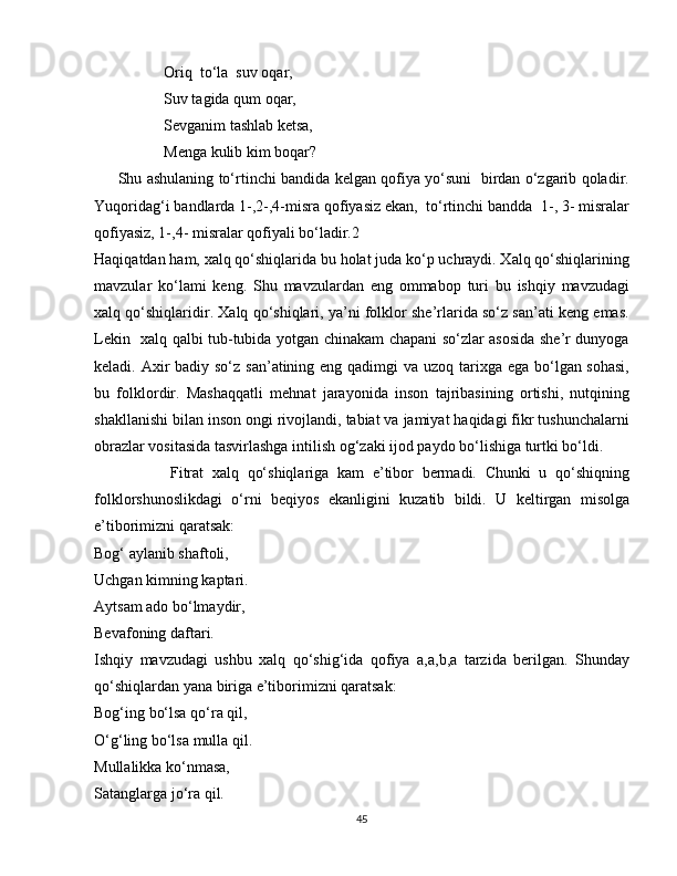                   Oriq  to‘la  suv oqar,
                  Suv tagida qum oqar,
                  Sevganim tashlab ketsa,   
                  Menga kulib kim boqar?
         Shu ashulaning to‘rtinchi bandida kelgan qofiya yo‘suni   birdan o‘zgarib qoladir.
Yuqoridag‘i bandlarda 1-,2-,4-misra qofiyasiz ekan,  to‘rtinchi bandda  1-, 3- misralar
qofiyasiz, 1-,4- misralar qofiyali bo‘ladir.2
Haqiqatdan ham, xalq qo‘shiqlarida bu holat juda ko‘p uchraydi. Xalq qo‘shiqlarining
mavzular   ko‘lami   keng.   Shu   mavzulardan   eng   ommabop   turi   bu   ishqiy   mavzudagi
xalq qo‘shiqlaridir. Xalq qo‘shiqlari, ya’ni folklor she’rlarida so‘z san’ati keng emas.
Lekin   xalq qalbi tub-tubida yotgan chinakam chapani so‘zlar asosida she’r dunyoga
keladi. Axir  badiy so‘z san’atining eng qadimgi  va uzoq tarixga ega bo‘lgan sohasi,
bu   folklordir.   Mashaqqatli   mehnat   jarayonida   inson   tajribasining   ortishi,   nutqining
shakllanishi bilan inson ongi rivojlandi, tabiat va jamiyat haqidagi fikr tushunchalarni
obrazlar vositasida tasvirlashga intilish og‘zaki ijod paydo bo‘lishiga turtki bo‘ldi. 
                  Fitrat   xalq   qo‘shiqlariga   kam   e’tibor   bermadi.   Chunki   u   qo‘shiqning
folklorshunoslikdagi   o‘rni   beqiyos   ekanligini   kuzatib   bildi.   U   keltirgan   misolga
e’tiborimizni qaratsak: 
Bog‘ aylanib shaftoli, 
Uchgan kimning kaptari.
Aytsam ado bo‘lmaydir,
Bevafoning daftari. 
Ishqiy   mavzudagi   ushbu   xalq   qo‘shig‘ida   qofiya   a,a,b,a   tarzida   berilgan.   Shunday
qo‘shiqlardan yana biriga e’tiborimizni qaratsak: 
Bog‘ing bo‘lsa qo‘ra qil,
O‘g‘ling bo‘lsa mulla qil.
Mullalikka ko‘nmasa,
Satanglarga jo‘ra qil. 
45 