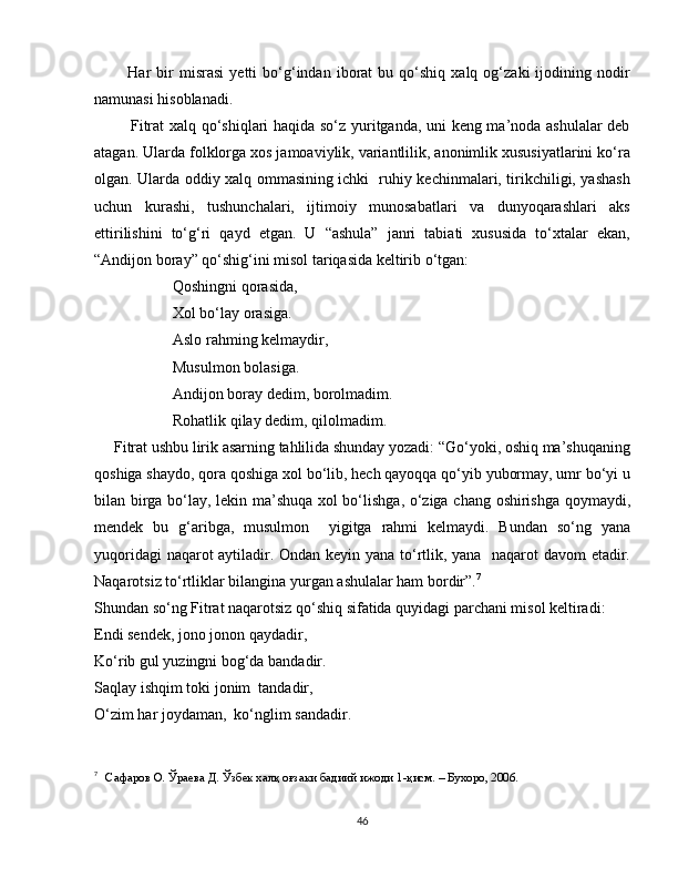             Har   bir   misrasi   yetti   bo‘g‘indan  iborat   bu   qo‘shiq   xalq   og‘zaki   ijodining  nodir
namunasi hisoblanadi. 
             Fitrat xalq qo‘shiqlari haqida so‘z yuritganda, uni keng ma’noda ashulalar deb
atagan. Ularda folklorga xos jamoaviylik, variantlilik, anonimlik xususiyatlarini ko‘ra
olgan. Ularda oddiy xalq ommasining ichki   ruhiy kechinmalari, tirikchiligi, yashash
uchun   kurashi,   tushunchalari,   ijtimoiy   munosabatlari   va   dunyoqarashlari   aks
ettirilishini   to‘g‘ri   qayd   etgan.   U   “ashula”   janri   tabiati   xususida   to‘xtalar   ekan,
“Andijon boray” qo‘shig‘ini misol tariqasida keltirib o‘tgan: 
Qoshingni qorasida,
Xol bo‘lay orasiga.
Aslo rahming kelmaydir,
Musulmon bolasiga.
Andijon boray dedim, borolmadim.
Rohatlik qilay dedim, qilolmadim. 
     Fitrat ushbu lirik asarning tahlilida shunday yozadi: “Go‘yoki, oshiq ma’shuqaning
qoshiga shaydo, qora qoshiga xol bo‘lib, hech qayoqqa qo‘yib yubormay, umr bo‘yi u
bilan birga bo‘lay, lekin ma’shuqa xol bo‘lishga, o‘ziga chang oshirishga qoymaydi,
mendek   bu   g‘aribga,   musulmon     yigitga   rahmi   kelmaydi.   Bundan   so‘ng   yana
yuqoridagi naqarot aytiladir. Ondan keyin yana to‘rtlik, yana   naqarot davom  etadir.
Naqarotsiz to‘rtliklar bilangina yurgan ashulalar ham bordir”. 7
 
Shundan so‘ng Fitrat naqarotsiz qo‘shiq sifatida quyidagi parchani misol keltiradi:
Endi sendek, jono jonon qaydadir,
Ko‘rib gul yuzingni bog‘da bandadir.
Saqlay ishqim toki jonim  tandadir, 
O‘zim har joydaman,  ko‘nglim sandadir. 
7
 
  Сафаров О. Ўраева Д. Ўзбек халқ оғзаки бадиий ижоди 1-қисм. – Бухоро, 2006.
46 