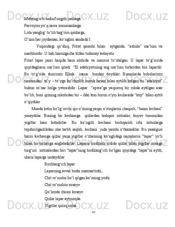 Mehring o‘ti tushuf nogoh jonlarga
Parvoyim yo‘q zarra xonumanlarga.
Lola yanglig‘ to‘lib bag‘rim qonlarga,
O‘zim har joydaman, ko‘nglim sandadir1. 
          Yuqoridagi   qo‘shiq,   Fitrat   qarashi   bilan     aytganda,   “ashula”   ma’lum   va
mashhurdir. U hali hanuzgacha tildan tushmay kelayotir.
Fitrat   lapar   janri   haqida   ham   alohida   va   maxsus   to‘xtalgan.   U   lapar   to‘g‘risida
quyidagilarni   ma’lum   qiladi:   “El   adabiyotining   eng   ma’lum   turlaridan   biri   lapardir.
Bu   to‘g‘rida   shoirimiz   Elbek     mana     bunday   deydilar:   Burunlarda   bobolarimiz
tomonidan   to‘y – to‘yga ko‘chirilib buyuk havas bilan aytilib kelgan bu “adabiyot”
bukun   so‘nar   holga   yetmishdir.   Lapar     “opera”ga   yaqinroq   bir   ruhda   aytilgan   asar
bo‘lib, buni qizning nikohidan bir – ikki kun burun o‘yin kechasida “kuy” bilan aytib
o‘qiydilar.  
       Munda kelin bo‘lg‘uvchi qiz o‘zining yaqin o‘rtoqlarini chaqirib, “bazm kechasi”
yasaydilar.   Buning   bir   kechasiga     qizlardan   tashqari   xotiralar,   kuyov   tomonidan
yigitlar   ham   keladirlar.   Bu   ko‘ngilli   kechani   boshqarish   ishi   xotinlarga
topshirilganlikdan ular tartib saqlab,  kechani    juda yaxshi  o‘tkazadilar. Bu yasalgusi
bazm   kechasiga   qizlar   yana   yigitlar   o‘zlarining   ko‘nglidagi   narsalarini   “lapar”   yo‘li
bilan   bir-birlariga   anglatadirlar.   Laparni   boshlash   oldida   qizlar   bilan   yigitlar   orasiga
turg‘usi   xotiralardan biri “lapar”ning boshlang‘ich bo‘lgan quyidagi “lapar”ni aytib,
ularni laparga undaydilar. 
Boshlang‘ich lapar:
Laparning avval boshi marmartoshi,
Chit ro‘molni ho‘l qilgan ko‘zning yoshi
Chit ro‘molim xosaye
Qo‘limda chinni kosaye
Qizlar lapar aytmoqda 
Yigitlar quloq solsa.
47 