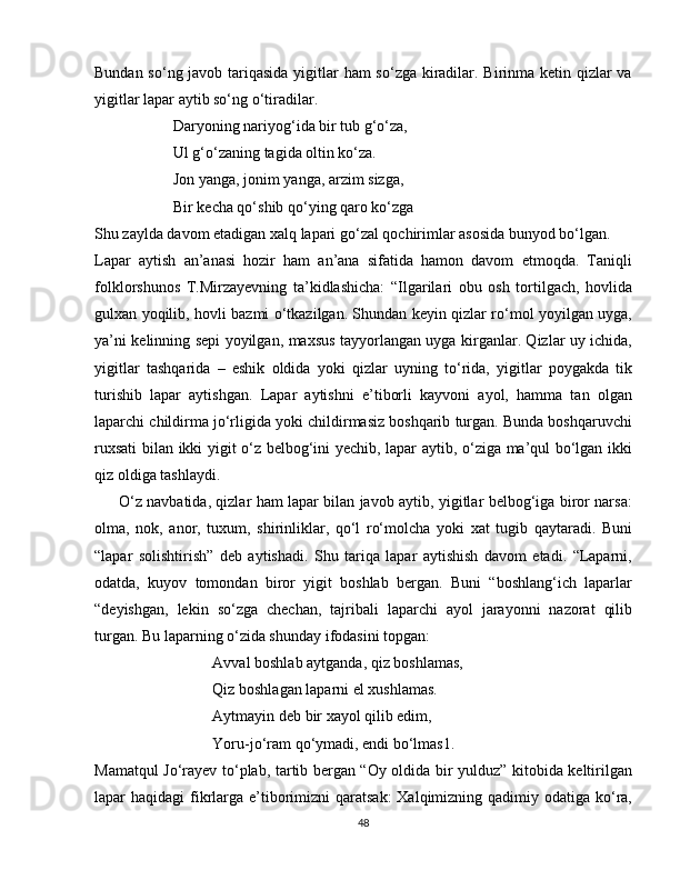 Bundan so‘ng javob tariqasida yigitlar  ham  so‘zga kiradilar. Birinma ketin qizlar va
yigitlar lapar aytib so‘ng o‘tiradilar. 
Daryoning nariyog‘ida bir tub g‘o‘za,
Ul g‘o‘zaning tagida oltin ko‘za.
Jon yanga, jonim yanga, arzim sizga,
Bir kecha qo‘shib qo‘ying qaro ko‘zga 
Shu zaylda davom etadigan xalq lapari go‘zal qochirimlar asosida bunyod bo‘lgan.
Lapar   aytish   an’anasi   hozir   ham   an’ana   sifatida   hamon   davom   etmoqda.   Taniqli
folklorshunos   T.Mirzayevning   ta’kidlashicha:   “Ilgarilari   obu   osh   tortilgach,   hovlida
gulxan yoqilib, hovli bazmi o‘tkazilgan. Shundan keyin qizlar ro‘mol yoyilgan uyga,
ya’ni kelinning sepi yoyilgan, maxsus tayyorlangan uyga kirganlar. Qizlar uy ichida,
yigitlar   tashqarida   –   eshik   oldida   yoki   qizlar   uyning   to‘rida,   yigitlar   poygakda   tik
turishib   lapar   aytishgan.   Lapar   aytishni   e’tiborli   kayvoni   ayol,   hamma   tan   olgan
laparchi childirma jo‘rligida yoki childirmasiz boshqarib turgan. Bunda boshqaruvchi
ruxsati bilan ikki yigit o‘z belbog‘ini yechib, lapar aytib, o‘ziga ma’qul bo‘lgan ikki
qiz oldiga tashlaydi. 
         O‘z navbatida, qizlar ham lapar bilan javob aytib, yigitlar belbog‘iga biror narsa:
olma,   nok,   anor,   tuxum,   shirinliklar,   qo‘l   ro‘molcha   yoki   xat   tugib   qaytaradi.   Buni
“lapar   solishtirish”   deb   aytishadi.   Shu   tariqa   lapar   aytishish   davom   etadi.   “Laparni,
odatda,   kuyov   tomondan   biror   yigit   boshlab   bergan.   Buni   “boshlang‘ich   laparlar
“deyishgan,   lekin   so‘zga   chechan,   tajribali   laparchi   ayol   jarayonni   nazorat   qilib
turgan. Bu laparning o‘zida shunday ifodasini topgan:
  Avval boshlab aytganda, qiz boshlamas,
      Qiz boshlagan laparni el xushlamas.
Aytmayin deb bir xayol qilib edim,
Yoru-jo‘ram qo‘ymadi, endi bo‘lmas1.
Mamatqul Jo‘rayev to‘plab, tartib bergan “Oy oldida bir yulduz” kitobida keltirilgan
lapar  haqidagi  fikrlarga e’tiborimizni  qaratsak:  Xalqimizning qadimiy odatiga ko‘ra,
48 
