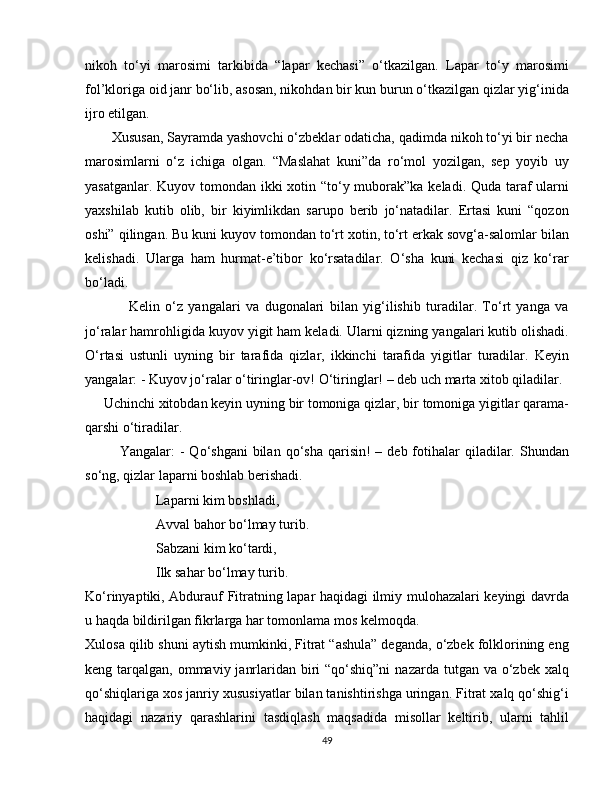 nikoh   to‘yi   marosimi   tarkibida   “lapar   kechasi”   o‘tkazilgan.   Lapar   to‘y   marosimi
fol’kloriga oid janr bo‘lib, asosan, nikohdan bir kun burun o‘tkazilgan qizlar yig‘inida
ijro etilgan.
       Xususan, Sayramda yashovchi o‘zbeklar odaticha, qadimda nikoh to‘yi bir necha
marosimlarni   o‘z   ichiga   olgan.   “Maslahat   kuni”da   ro‘mol   yozilgan,   sep   yoyib   uy
yasatganlar. Kuyov tomondan ikki  xotin “to‘y muborak”ka keladi. Quda taraf ularni
yaxshilab   kutib   olib,   bir   kiyimlikdan   sarupo   berib   jo‘natadilar.   Ertasi   kuni   “qozon
oshi” qilingan. Bu kuni kuyov tomondan to‘rt xotin, to‘rt erkak sovg‘a-salomlar bilan
kelishadi.   Ularga   ham   hurmat-e’tibor   ko‘rsatadilar.   O‘sha   kuni   kechasi   qiz   ko‘rar
bo‘ladi.
                Kelin   o‘z   yangalari   va   dugonalari   bilan   yig‘ilishib   turadilar.   To‘rt   yanga   va
jo‘ralar hamrohligida kuyov yigit ham keladi. Ularni qizning yangalari kutib olishadi.
O‘rtasi   ustunli   uyning   bir   tarafida   qizlar,   ikkinchi   tarafida   yigitlar   turadilar.   Keyin
yangalar: - Kuyov jo‘ralar o‘tiringlar-ov! O‘tiringlar! – deb uch marta xitob qiladilar. 
     Uchinchi xitobdan keyin uyning bir tomoniga qizlar, bir tomoniga yigitlar qarama-
qarshi o‘tiradilar.
             Yangalar:   -  Qo‘shgani   bilan  qo‘sha  qarisin!  –  deb fotihalar   qiladilar. Shundan
so‘ng, qizlar laparni boshlab berishadi.  
Laparni kim boshladi,
Avval bahor bo‘lmay turib.
Sabzani kim ko‘tardi,
Ilk sahar bo‘lmay turib.
Ko‘rinyaptiki, Abdurauf Fitratning lapar haqidagi ilmiy mulohazalari keyingi davrda
u haqda bildirilgan fikrlarga har tomonlama mos kelmoqda.
Xulosa qilib shuni aytish mumkinki, Fitrat “ashula” deganda, o‘zbek folklorining eng
keng tarqalgan, ommaviy janrlaridan biri  “qo‘shiq”ni  nazarda tutgan va o‘zbek xalq
qo‘shiqlariga xos janriy xususiyatlar bilan tanishtirishga uringan. Fitrat xalq qo‘shig‘i
haqidagi   nazariy   qarashlarini   tasdiqlash   maqsadida   misollar   keltirib,   ularni   tahlil
49 