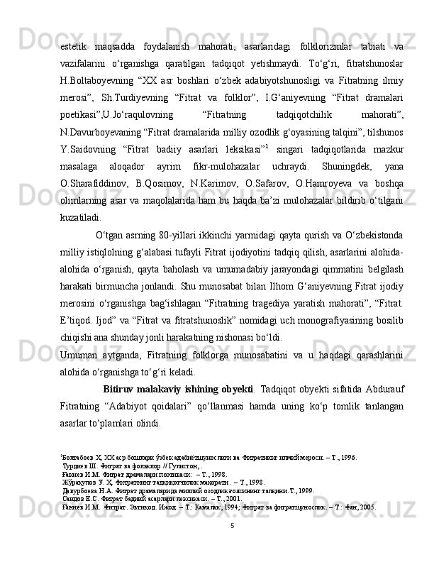 estetik   maqsadda   foydalanish   mahorati,   asarlaridagi   folklorizmlar   tabiati   va
vazifalarini   o‘rganishga   qaratilgan   tadqiqot   yetishmaydi.   To‘g‘ri,   fitratshunoslar
H.Boltaboyevning   “XX   asr   boshlari   o‘zbek   adabiyotshunosligi   va   Fitratning   ilmiy
merosi”,   Sh.Turdiyevning   “Fitrat   va   folklor”,   I.G‘aniyevning   “Fitrat   dramalari
poetikasi”,U.Jo‘raqulovning   “Fitratning   tadqiqotchilik   mahorati”,
N.Davurboyevaning “Fitrat dramalarida milliy ozodlik g‘oyasining talqini”, tilshunos
Y.Saidovning   “Fitrat   badiiy   asarlari   leksikasi” 1
  singari   tadqiqotlarida   mazkur
masalaga   aloqador   ayrim   fikr-mulohazalar   uchraydi.   Shuningdek,   yana
O.Sharafiddinov,   B.Qosimov,   N.Karimov,   O.Safarov,   O.Hamroyeva   va   boshqa
olimlarning   asar   va   maqolalarida   ham   bu   haqda   ba’zi   mulohazalar   bildirib   o‘tilgani
kuzatiladi.
                    O‘tgan  asrning  80-yillari  ikkinchi   yarmidagi   qayta  qurish  va  O‘zbekistonda
milliy istiqlolning g‘alabasi  tufayli Fitrat ijodiyotini tadqiq qilish, asarlarini  alohida-
alohida   o‘rganish,   qayta   baholash   va   umumadabiy   jarayondagi   qimmatini   belgilash
harakati   birmuncha   jonlandi.   Shu   munosabat   bilan   Ilhom   G‘aniyevning   Fitrat   ijodiy
merosini   o‘rganishga   bag‘ishlagan   “Fitratning   tragediya   yaratish   mahorati”,   “Fitrat.
E’tiqod. Ijod” va “Fitrat  va fitratshunoslik” nomidagi uch monografiyasining bosilib
chiqishi ana shunday jonli harakatning nishonasi bo‘ldi.
Umuman   aytganda,   Fitratning   folklorga   munosabatini   va   u   haqdagi   qarashlarini
alohida o‘rganishga to‘g‘ri keladi.
                        Bitiruv  malakaviy   ishining  obyekti .   Tadqiqot   obyekti   sifatida   Abdurauf
Fitratning   “Adabiyot   qoidalari”   qo‘llanmasi   hamda   uning   ko‘p   tomlik   tanlangan
asarlar to‘plamlari olindi.
1
Болтабоев Ҳ.  ХХ аср бошлари ўзбек адабиётшунослиги ва Фитратнинг илмий мероси. – Т., 1996. 
  Турдиев Ш. Фитрат ва фольклор // Гулистон, . 
  Ғаниев И.М. Фитрат драмалари поэтикаси:   – Т., 1998.   
  Жўрақулов У. Ҳ. Фитратнинг тадқиқотчилик маҳорати.   – Т., 1998 .  
  Давурбоева Н.А. Фитрат драмаларида миллий озодлик ғоясининг талқини . Т., 1999 .
  Саидов Ё.С. Фитрат бадиий асарлари лексикаси .  – Т., 2001. 
  Ғаниев И.М.  Фитрат. Эътиқод. Ижод. – Т.: Камалак, 1994; Фитрат ва фитратшунослик. – Т.: Фан, 2005. 
5 