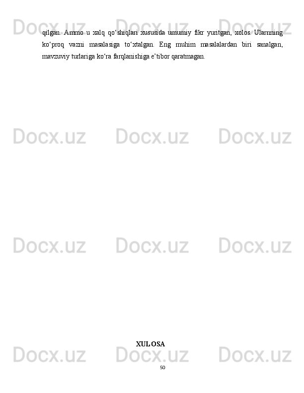 qilgan.   Ammo   u   xalq   qo‘shiqlari   xususida   umumiy   fikr   yuritgan,   xolos.   Ularnning
ko‘proq   vazni   masalasiga   to‘xtalgan.   Eng   muhim   masalalardan   biri   sanalgan,
mavzuviy turlariga ko‘ra farqlanishiga e’tibor qaratmagan.
                                                      XULOSA
50 