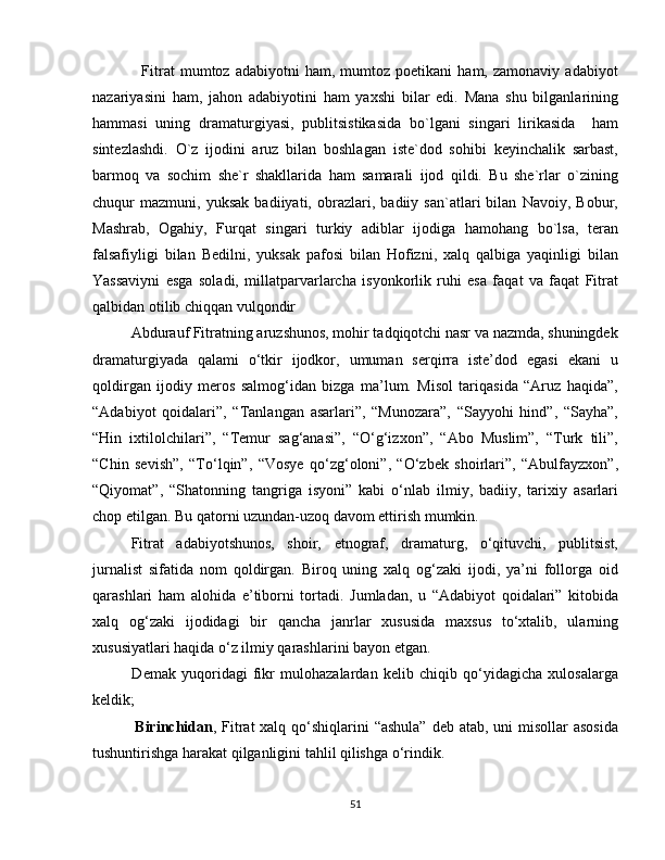                   Fitrat   mumtoz   adabiyotni   ham,   mumtoz   poetikani   ham,  zamonaviy   adabiyot
nazariyasini   ham,   jahon   adabiyotini   ham   yaxshi   bilar   edi.   Mana   shu   bilganlarining
hammasi   uning   dramaturgiyasi,   publitsistikasida   bo`lgani   singari   lirikasida     ham
sintezlashdi.   O`z   ijodini   aruz   bilan   boshlagan   iste`dod   sohibi   keyinchalik   sarbast,
barmoq   va   sochim   she`r   shakllarida   ham   samarali   ijod   qildi.   Bu   she`rlar   o`zining
chuqur   mazmuni,   yuksak   badiiyati,   obrazlari,   badiiy   san`atlari   bilan   Navoiy,   Bobur,
Mashrab,   Ogahiy,   Furqat   singari   turkiy   adiblar   ijodiga   hamohang   bo`lsa,   teran
falsafiyligi   bilan   Bedilni,   yuksak   pafosi   bilan   Hofizni,   xalq   qalbiga   yaqinligi   bilan
Yassaviyni   esga   soladi,   millatparvarlarcha   isyonkorlik   ruhi   esa   faqat   va   faqat   Fitrat
qalbidan otilib chiqqan vulqondir
          Abdurauf Fitratning aruzshunos, mohir tadqiqotchi nasr va nazmda, shuningdek
dramaturgiyada   qalami   o‘tkir   ijodkor,   umuman   serqirra   iste’dod   egasi   ekani   u
qoldirgan   ijodiy   meros   salmog‘idan   bizga   ma’lum.   Misol   tariqasida   “Aruz   haqida”,
“Adabiyot   qoidalari”,   “Tanlangan   asarlari”,   “Munozara”,   “Sayyohi   hind”,   “Sayha”,
“Hin   ixtilolchilari”,   “Temur   sag‘anasi”,   “O‘g‘izxon”,   “Abo   Muslim”,   “Turk   tili”,
“Chin   sevish”,   “To‘lqin”,   “Vosye   qo‘zg‘oloni”,   “O‘zbek   shoirlari”,   “Abulfayzxon”,
“Qiyomat”,   “Shatonning   tangriga   isyoni”   kabi   o‘nlab   ilmiy,   badiiy,   tarixiy   asarlari
chop etilgan. Bu qatorni uzundan-uzoq davom ettirish mumkin.
Fitrat   adabiyotshunos,   shoir,   etnograf,   dramaturg,   o‘qituvchi,   publitsist,
jurnalist   sifatida   nom   qoldirgan.   Biroq   uning   xalq   og‘zaki   ijodi,   ya’ni   follorga   oid
qarashlari   ham   alohida   e’tiborni   tortadi.   Jumladan,   u   “Adabiyot   qoidalari”   kitobida
xalq   og‘zaki   ijodidagi   bir   qancha   janrlar   xususida   maxsus   to‘xtalib,   ularning
xususiyatlari haqida o‘z ilmiy qarashlarini bayon etgan.
              Demak   yuqoridagi   fikr   mulohazalardan   kelib   chiqib   qo‘yidagicha   xulosalarga
keldik;
                Birinchidan , Fitrat xalq qo‘shiqlarini  “ashula” deb atab, uni misollar  asosida
tushuntirishga harakat qilganligini tahlil qilishga o‘rindik.
51 