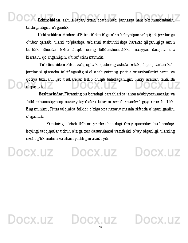                Ikkinchidan , ashula lapar, ertak, doston kabi janrlarga ham o‘z munosabatini
bildirganligini o‘rgandik.
          Uchinchidan  Abdurauf Fitrat tildan tilga o‘tib kelayotgan xalq ijodi janrlariga
e’tibor   qaratib,   ularni   to‘plashga,   tabiatini   tushuntirishga   harakat   qilganligiga   amin
bo‘ldik.   Shundan   kelib   chiqib,   uning   folklorshunoslikka   muayyan   darajada   o‘z
hissasini qo‘shganligini e’tirof etish mumkin.
                 To‘rtinchidan   Fitrat xalq og‘zaki ijodining ashula, ertak,   lapar, doston kabi
janrlarini   qisqacha   ta’riflaganligini,el   adabiyotining   poetik   xususiyatlarini   vazn   va
qofiya   tuzilishi,   ijro   usullaridan   kelib   chiqib   baholaganligini   ilmiy   asarlari   tahlilida
o‘rgandik.
                   Beshinchidan  Fitratning bu boradagi qarashlarida jahon adabiyotshunosligi va
folklorshunosligining   nazariy   tajribalari   ta’sirini   sezish   mumkinligiga   iqror   bo‘ldik.
Eng muhimi, Fitrat talqinida folklor o‘ziga xos nazariy masala sifatida o‘rganilganlini
o‘rgandik. 
                        Fitratning   o‘zbek   folklori   janrlari   haqidagi   ilmiy   qarashlari   bu   boradagi
keyingi tadqiqotlar uchun o‘ziga xos dasturulamal vazifasini o‘tay olganligi, ularning
nechog‘lik muhim va ahamiyatliligini asoslaydi.
                    
52 