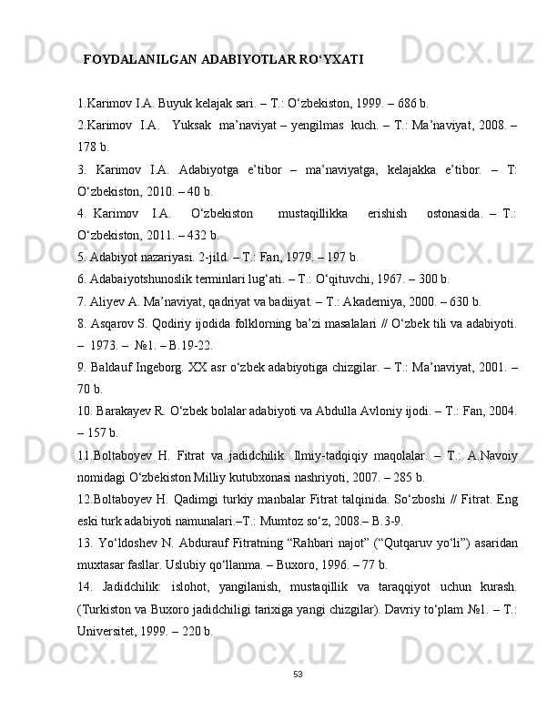    FOYDALANILGAN ADABIYOTLAR RO‘YXATI 
1.Karimov I.A. Buyuk kelajak sari. – T.: O‘zbekiston, 1999. – 686 b.
2.Karimov   I.A.     Yuksak   ma’naviyat – yengilmas   kuch. – T.: Ma’naviyat, 2008. –
178 b.
3.   Karimov   I.A.   Adabiyotga   e’tibor   –   ma’naviyatga,   kelajakka   e’tibor.   –   T:
O‘zbekiston, 2010. – 40 b.
4.   Karimov     I.A.       O‘zbekiston         mustaqillikka       erishish       ostonasida.   –   T.:
O‘zbekiston, 2011. – 432 b.
5. Adabiyot nazariyasi. 2-jild. – T.: Fan, 1979. – 197 b.
6. Adabaiyotshunoslik terminlari lug‘ati. – T.: O‘qituvchi, 1967. – 300 b. 
7. Aliyev A. Ma’naviyat, qadriyat va badiiyat. – T.: Akademiya, 2000. – 630 b.
8. Asqarov S. Qodiriy ijodida folklorning ba’zi masalalari // O‘zbek tili va adabiyoti.
–  1973. –  №1. – B.19-22.
9. Baldauf Ingeborg. XX asr o‘zbek adabiyotiga chizgilar. – T.: Ma’naviyat, 2001. –
70 b.
10. Barakayev R. O‘zbek bolalar adabiyoti va Abdulla Avloniy ijodi. – T.: Fan, 2004.
– 157 b.
11.Boltaboyev   H.   Fitrat   va   jadidchilik.   Ilmiy-tadqiqiy   maqolalar.   –   T.:   A.Navoiy
nomidagi O‘zbekiston Milliy kutubxonasi nashriyoti, 2007. – 285 b.
12.Boltaboyev   H.   Qadimgi   turkiy   manbalar   Fitrat   talqinida.   So‘zboshi   //   Fitrat.   Eng
eski turk adabiyoti namunalari.–T.: Mumtoz so‘z, 2008.– B.3-9.
13.   Yo‘ldoshev   N.   Abdurauf   Fitratning   “Rahbari   najot”   (“Qutqaruv   yo‘li”)   asaridan
muxtasar fasllar. Uslubiy qo‘llanma. – Buxoro, 1996. – 77 b. 
14.   Jadidchilik:   islohot,   yangilanish,   mustaqillik   va   taraqqiyot   uchun   kurash.
(Turkiston va Buxoro jadidchiligi tarixiga yangi chizgilar). Davriy to‘plam №1. – T.:
Universitet, 1999. – 220 b.
53 