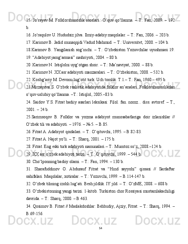 15. Jo‘rayev M. Folklorshunoslik asoslari.: O‘quv qo‘llanma. – T.: Fan, 2009. – 192
b. 
16. Jo‘raqulov U. Hududsiz jilva. Ilmiy-adabiy maqolalar. – T.: Fan, 2006. – 203 b.
17. Karimov B. Jadid munaqqidi Vadud Mahmud. – T.: Universitet, 2000. – 104 b. 
18.Karimov B. Yangilanish sog‘inchi. – T.: O‘zbekiston Yozuvchilar uyushmasi  19.
19. “Adabiyot jamg‘armasi” nashriyoti, 2004. – 80 b. 
20 .Karimov N. Istiqlolni uyg‘otgan shoir. – T.: Ma’naviyat, 2000. – 88 b. 
21 . Karimov N. XX asr adabiyoti manzaralari. – T.: O‘zbekiston, 2008. – 532 b.
22. Koshg‘ariy M. Devonu lug‘otit turk. Uch tomlik. T.1.– T.: Fan, 1960.– 495 b.
23.Mirzayeva S. O‘zbek realistik adabiyotida folklor an’analari. Folklorshunoslikdan
o‘quv-uslubiy qo‘llanma. –T.: Istiqlol, 2005.–83 b.
24. Saidov Y.S. Fitrat badiiy asarlari leksikasi: Filol. fan. nomz... diss. avtoref. – T.,
2001. – 24 b. 
25.Sarimsoqov   B.   Folklor   va   yozma   adabiyot   munosabatlariga   doir   izlanishlar   //
O‘zbek tili va adabiyoti. – 1976. – № 5. – B.85.
26. Fitrat A. Adabiyot qoidalari. – T.: O‘qituvchi, 1995. – B.82-83.
27.  Fitrat A. Najot yo‘li. – T.: Sharq, 2001. – 175 b.
28. Fitrat. Eng eski turk adabiyoti namunalari.– T.: Mumtoz so‘z, 2008.–124 b.
29. XX asr o‘zbek adabiyoti tarixi. – T.: O‘qituvchi, 1999. – 544 b.
30. Cho‘lponning badiiy olami. – T.: Fan, 1994. – 130 b.
31.   Sharafuddinov   O.   Abdurauf   Fitrat   va   “Hind   sayyohi”   qissasi   //   Sardaftar
sahifalari. Maqolalar, xotiralar. – T.: Yozuvchi, 1999. – B.114-147 b.
32. O‘zbek tilining izohli lug‘ati. Besh jildlik. IY jild. – T.: O‘zME, 2008. – 608 b.
33. O‘zbekistonning yangi tarixi. 1-kitob. Turkiston chor Rossiyasi mustamlakachiligi
davrida. – T.: Sharq, 2000. – B.463.
34. Qosimov B. Fitrat // Maslakdoshlar: Behbudiy, Ajziy, Fitrat. – T.: Sharq, 1994. –
B.69-156.
54 