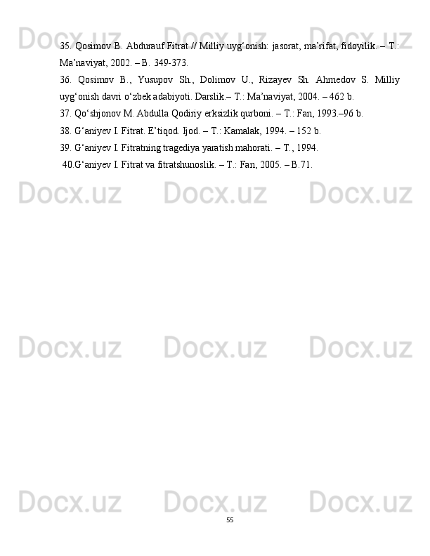 35. Qosimov B. Abdurauf Fitrat // Milliy uyg‘onish: jasorat, ma’rifat, fidoyilik. – T.:
Ma’naviyat, 2002. – B. 349-373. 
36.   Qosimov   B.,   Yusupov   Sh.,   Dolimov   U.,   Rizayev   Sh.   Ahmedov   S.   Milliy
uyg‘onish davri o‘zbek adabiyoti. Darslik.– T.: Ma’naviyat, 2004. – 462 b.
37. Qo‘shjonov M. Abdulla Qodiriy erksizlik qurboni. – T.: Fan, 1993.–96 b.
38. G‘aniyev I. Fitrat. E’tiqod. Ijod. – T.: Kamalak, 1994. – 152 b.
39. G‘aniyev I. Fitratning tragediya yaratish mahorati. – T., 1994.
 40.G‘aniyev I. Fitrat va fitratshunoslik. – T.: Fan, 2005. – B.71.
55 