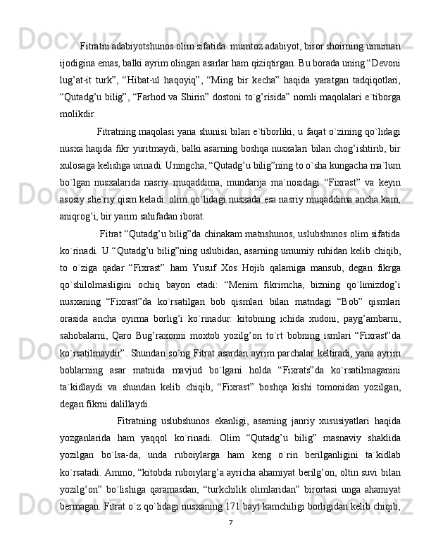         Fitratni adabiyotshunos olim sifatida  mumtoz adabiyot, biror shoirning umuman
ijodigina emas, balki ayrim olingan asarlar ham qiziqtirgan. Bu borada uning “Devoni
lug’at-it   turk”,   “Hibat-ul   haqoyiq”,   “Ming   bir   kecha”   haqida   yaratgan   tadqiqotlari,
“Qutadg’u bilig”, “Farhod va Shirin” dostoni to`g’risida” nomli maqolalari e`tiborga
molikdir.
                       Fitratning maqolasi yana shunisi bilan e`tiborliki, u faqat o`zining qo`lidagi
nusxa haqida fikr yuritmaydi, balki asarning boshqa nusxalari bilan chog’ishtirib, bir
xulosaga kelishga urinadi. Uningcha, “Qutadg’u bilig”ning to o`sha kungacha ma`lum
bo`lgan   nusxalarida   nasriy   muqaddima,   mundarija   ma`nosidagi   “Fixrast”   va   keyin
asosiy she`riy qism keladi: olim qo`lidagi nusxada esa nasriy muqaddima ancha kam,
aniqrog’i, bir yarim sahifadan iborat.
                         Fitrat “Qutadg’u bilig”da chinakam matnshunos, uslubshunos olim sifatida
ko`rinadi. U “Qutadg’u bilig”ning uslubidan, asarning umumiy ruhidan kelib chiqib,
to   o`ziga   qadar   “Fixrast”   ham   Yusuf   Xos   Hojib   qalamiga   mansub,   degan   fikrga
qo`shilolmasligini   ochiq   bayon   etadi:   “Menim   fikrimcha,   bizning   qo`limizdog’i
nusxaning   “Fixrast”da   ko`rsatilgan   bob   qismlari   bilan   matndagi   “Bob”   qismlari
orasida   ancha   oyirma   borlig’i   ko`rinadur:   kitobning   ichida   xudoni,   payg’ambarni,
sahobalarni,   Qaro   Bug’raxonni   moxtob   yozilg’on   to`rt   bobning   ismlari   “Fixrast”da
ko`rsatilmaydir”. Shundan so`ng Fitrat asardan ayrim parchalar keltiradi, yana ayrim
boblarning   asar   matnida   mavjud   bo`lgani   holda   “Fixrats”da   ko`rsatilmaganini
ta`kidlaydi   va   shundan   kelib   chiqib,   “Fixrast”   boshqa   kishi   tomonidan   yozilgan,
degan fikrni dalillaydi.
                        Fitratning   uslubshunos   ekanligi,   asarning   janriy   xususiyatlari   haqida
yozganlarida   ham   yaqqol   ko`rinadi.   Olim   “Qutadg’u   bilig”   masnaviy   shaklida
yozilgan   bo`lsa-da,   unda   ruboiylarga   ham   keng   o`rin   berilganligini   ta`kidlab
ko`rsatadi. Ammo, “kitobda ruboiylarg’a ayricha ahamiyat berilg’on, oltin suvi bilan
yozilg’on”   bo`lishiga   qaramasdan,   “turkchilik   olimlaridan”   birortasi   unga   ahamiyat
bermagan. Fitrat o`z qo`lidagi nusxaning 171 bayt kamchiligi borligidan kelib chiqib,
7 