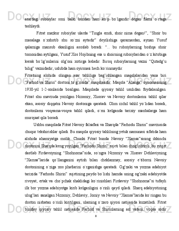 asardagi   ruboiylar   soni   balki   bundan   ham   ko`p   bo`lgandir   degan   fikrni   o`rtaga
tashlaydi. 
              Fitrat   mazkur   ruboiylar   ularda   “Tingla   emdi,   shoir   nima   degan!”,   “Shoir   bu
masalaga   o`xshotib   shu   so`zni   aytadir”   deyilishiga   qaramasdan,   aynan   Yusuf
qalamiga   mansub   ekanligini   asoslab   beradi:   “...   bu   ruboiylarning   boshqa   shoir
tomonidan aytilgani, Yusuf Xos Hojibning esa u shoirning ruboiylaridan o`z kitobiga
kerak   bo`lg’onlarini   olg’oni   xotirga   keladir.   Biroq   ruboiylarning   vazni   “Qutadg’u
bilig” vaznidadir, uslubda ham oyirmasi hech ko`rinmaydir.
Fitratning   alohida   olingan   asar   tahliliga   bag’ishlangan   maqolalaridan   yana   biri
“Farhod va Shirin” dostoni to`g’risida” maqolasidir. Maqola “Alanga” oynomasining
1930-yil   1-2-sonlarida   bosilgan.   Maqolada   qiyosiy   tahlil   usulidan   foydalanilgan.
Fitrat   shu   mavzuda   yozilgan   Nizomiy,   Xusrav   va   Navoiy   dostonlarini   tahlil   qilar
ekan,   asosiy   diqqatni   Navoiy   dostoniga   qaratadi.   Olim   izchil   tahlil   yo`lidan   boradi,
dostonlarni   voqeama-voqea   tahlil   qiladi,   o`rni   kelganda   tarixiy   manbalarga   ham
murojaat qila boradi.
        Ushbu maqolada Fitrat Navoiy falsafasi va Sharqda “Farhodu Shirin” mavzusida
chuqur tekshirishlar qiladi. Bu maqola qiyosiy tahlilning yetuk namunasi sifatida ham
alohida   ahamiyatga   molik.   Chunki   Fitrat   bunda   Navoiy   “Xamsa”sining   ikkinchi
dostonini Sharqda keng yoyilgan “Farhodu Shirin” sujeti bilan chog’ishtirib, bu syujet
dastlab   Firdavsiyning   “Shohnoma”sida,   so`ngra   Nizomiy   va   Xusrav   Dehlaviyning
“Xamsa”larida   qo`llanganini   aytish   bilan   cheklanmay,   asosiy   e`tiborni   Navoiy
dostonining   o`ziga   xos   jihatlarini   o`rganishga   qaratadi.   Og’zaki   va   yozma   adabiyot
tarixida “Farhodu Shirin” sujetining paydo bo`lishi hamda uning og’zaki adabiyotda
rivoyat,   ertak   va   cho`pchak   shaklidagi   ko`rinishlari   Firdavsiy   “Shohnoma”si   tufayli
ilk   bor   yozma   adabiyotga   kirib   kelganligini   o`rinli   qayd   qiladi.   Sharq   adabiyotining
ulug’lari sanalgan Nizomiy, Dehlaviy, Jomiy va Navoiy “Xamsa”larida ko`ringan bu
doston   nisbatan   o`rinli   kiritilgani,   ularning   o`zaro   qiyosi   natijasida   kuzatiladi.   Fitrat
bunday   qiyosiy   tahlil   natijasida   Farhod   va   Shirinlarning   asl   vatani,   voqea   sodir
8 