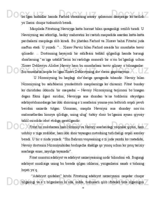bo`lgan   hududlar   hamda   Farhod   obrazining   asosiy   qahramon   darajasiga   ko`tarilish
yo`llarini chuqur tushuntirib beradi.
             Maqolada  Fitratning Navoiyga katta hurmat  bilan qaraganligi  sezilib turadi. U
Navoiyning san`atkorligi, badiiy mahoratini ko`rsatish maqsadida asardan katta-katta
parchalarni   maqolaga   olib   kiradi.   Bu   jihatdan   Farhod   va   Xusrav   bahsi   Fitratni   juda
maftun   etadi.   U   yozadi:   “...   Xisrav   Parviz   bilan   Farhod   orasida   bir   musohaba   tasvir
qilinadir.   ...   Dostonning   hayajonli   bir   sahifasini   tashkil   qilganligi   hamda   burungi
shoirlarning   “so`zga   ustalik”larini   ko`rsatishga   munosib   bir   o`rin   bo`lganligi   uchun
Xisrav   Dehlaviyu   Alisher   Navoiy   ham   bu   musohabani   tasvir   qilmay   o`tolmaganlar.
Biz musohaba haqida bo`lgan Xisrav Dehlaviyning she`rlarini gapirmaymiz. 
              U   Nizomiyning   bu   haqdagi   she’rlariga   qaraganda   tubandir.   Navoiy   bilan
Nizomiyning   bu   sahifalarini   yondashtirib   maqolamizga   ko`chiramiz.   Fitrat   bunday
ko`chirishdan   ikkinchi   bir   maqsadni   –   Navoiy   Nizomiyning   tarjimoni   bo`lmagan
degan   fikrni   ilgari   surishni,   Navoiyga   ana   shundan   ta`na   toshlarini   otayotgan
adabiyotshunoslarga har ikki shoirning o`z asarlarini yonma-yon keltirish orqali javob
berishni   nazarda   tutgan.   Umuman,   maqola   Navoiyni   ana   shunday   noo`rin
malomatlardan   himoya   qilishga,   uning   ulug’   turkiy   shoir   bo`lganini   aynan   qiyosiy
tahlil misolida isbot etishga qaratilgandir.
        Fitrat bu mulohazani ham Nizomiy va Navoiy asarlaridagi voqealar qiyosi, ham
uslubiy o`ziga xosliklar, ham ikki shoir tayangan metodning turlichaligi orqali asoslay
beradi. U bir o`rinda yozadi: “Shu Bahrom voqeasining o`zi juda yaxshi ko`rsatadirki,
Navoiy dostonini Nizomiynikidan boshqacha shaklga qo`ymoq uchun ko`proq tarixiy
asarlarga emas, xayolga tayanadir”.
         Fitrat mumtoz adabiyot va adabiyot nazariyasining nodir bilimdoni edi. Bugungi
adabiyot   muxlisiga   uning   bu   borada   qilgan   ishlarini,   yozganlarini   sanab   o`tishning
hojati yo`q.
            “Adabiyot   qoidalari”   kitobi   Fitratning   adabiyot   nazariyasini   naqadar   chuqur
bilganligi va o`z bilganlarini lo`nda, sodda, tushunarli qilib ifodalab bera olganligini
9 