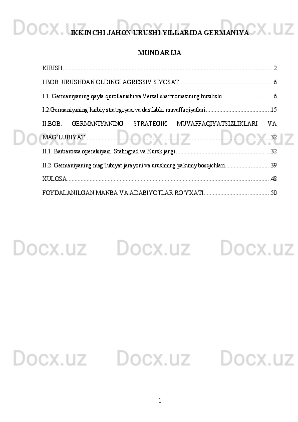 IKKINCHI JAHON URUSHI YILLARIDA GERMANIYA
MUNDARIJA
KIRISH ............................................................................................................................................ 2
I.BOB. URUSHDAN OLDINGI AGRESSIV SIYOSAT ............................................................... 6
I.1. Germaniyaning qayta qurollanishi va Versal shartnomasining buzilishi .................................. 6
I.2.Germaniyaning harbiy strategiyasi va dastlabki muvaffaqiyatlari ........................................... 15
II.BOB.   GERMANIYANING   STRATEGIK   MUVAFFAQIYATSIZLIKLARI   VA
MAG LUBIYATʻ ........................................................................................................................... 32
II.1. Barbarossa operatsiyasi. Stalingrad va Kursk jangi ............................................................... 32
II.2. Germaniyaning mag lubiyat jarayoni va urushning yakuniy bosqichlari	
ʻ .............................. 39
XULOSA ....................................................................................................................................... 48
FOYDALANILGAN MANBA VA ADABIYOTLAR RO YXATI	
ʻ ............................................ 50
1 