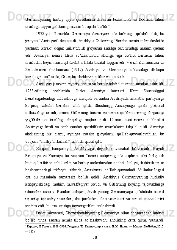 Germaniyaning   harbiy   qayta   qurollanish   dasturini   tezlashtirdi   va   Ikkinchi   Jahon
urushiga tayyorgarlikning muhim bosqichi bo ldi.ʻ 4
1938-yil   12-martda   Germaniya   Avstriyani   o z   tarkibiga   qo shib   oldi,   bu	
ʻ ʻ
jarayon “Anshlyus” deb ataldi. Anshlyus Gitlerning “Barcha nemislar bir davlatda
yashashi   kerak”   degan   millatchilik   g oyasini   amalga   oshirishdagi   muhim   qadam	
ʻ
edi.   Avstriya,   nemis   tilida   so zlashuvchi   aholiga   ega   bo lib,   Birinchi   Jahon	
ʻ ʻ
urushidan keyin mustaqil davlat sifatida tashkil topgan edi. Versal shartnomasi va
Sent-Jermen   shartnomasi   (1919)   Avstriya   va   Germaniya   o rtasidagi   ittifoqni	
ʻ
taqiqlagan bo lsa-da, Gitler bu cheklovni e’tiborsiz qoldirdi.	
ʻ
Anshlyus jarayoni siyosiy bosim va harbiy tahdidlar orqali amalga oshirildi.
1938-yilning   boshlarida   Gitler   Avstriya   kansleri   Kurt   Shushniggni
Berxtesgadendagi uchrashuvga chaqirdi va undan Avstriyada natsistlar partiyasiga
ko proq   vakolat   berishni   talab   qildi.   Shushnigg   Anshlyusga   qarshi   plebissit	
ʻ
o tkazishga   urindi,   ammo   Gitlerning   bosimi   va   nemis   qo shinlarining   chegaraga
ʻ ʻ
yig ilishi   uni   iste’foga   chiqishga   majbur   qildi.   12-mart   kuni   nemis   qo shinlari	
ʻ ʻ
Avstriyaga   kirdi   va   hech   qanday   qarshiliksiz   mamlakatni   ishg ol   qildi.   Avstriya	
ʻ
aholisining   bir   qismi,   ayniqsa   natsist   g oyalarni   qo llab-quvvatlovchilar,   bu	
ʻ ʻ
voqeani “milliy birlashish” sifatida qabul qildi.
Xalqaro   hamjamiyat   Anshlyusga   deyarli   munosabat   bildirmadi.   Buyuk
Britaniya   va   Fransiya   bu   voqeani   “nemis   xalqining   o z   taqdirini   o zi   belgilash	
ʻ ʻ
huquqi” sifatida qabul qildi va harbiy aralashuvdan qochdi. Italiya, fashistik rejim
boshqaruvidagi   ittifoqchi   sifatida,   Anshlyusni   qo llab-quvvatladi.   Millatlar   Ligasi	
ʻ
esa   bu   masalada   samarasiz   bo lib   qoldi.   Anshlyus   Germaniyaning   hududiy	
ʻ
kengayishidagi   muhim   muvaffaqiyat   bo ldi   va   Gitlerning   keyingi   tajovuzlariga	
ʻ
ishonchni   oshirdi.   Bundan   tashqari,   Avstriyaning   Germaniyaga   qo shilishi   natsist	
ʻ
rejimiga   iqtisodiy   resurslar,   shu   jumladan   oltin   zaxiralari   va   sanoat   quvvatlarini
taqdim etdi, bu esa urushga tayyorgarlikni tezlashtirdi.
Sudet mintaqasi, Chexoslovakiyaning Germaniya bilan chegaradosh hududi
bo lib,   unda   asosan   nemis   tilida   so zlashuvchi   aholining   katta   qismi   yashardi.	
ʻ ʻ
4
 Кершоу, И. Гитлер: 1889–1936. Гордыня / И. Кершоу; пер. с англ. И. Ю. Новак. — Москва: КоЛибри, 2010.
— 512 с.
10 