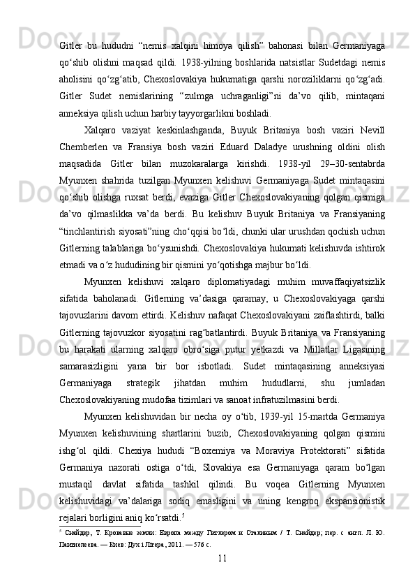 Gitler   bu   hududni   “nemis   xalqini   himoya   qilish”   bahonasi   bilan   Germaniyaga
qo shib   olishni   maqsad   qildi.   1938-yilning   boshlarida   natsistlar   Sudetdagi   nemisʻ
aholisini   qo zg atib,   Chexoslovakiya   hukumatiga   qarshi   noroziliklarni   qo zg adi.	
ʻ ʻ ʻ ʻ
Gitler   Sudet   nemislarining   “zulmga   uchraganligi”ni   da’vo   qilib,   mintaqani
anneksiya qilish uchun harbiy tayyorgarlikni boshladi.
Xalqaro   vaziyat   keskinlashganda,   Buyuk   Britaniya   bosh   vaziri   Nevill
Chemberlen   va   Fransiya   bosh   vaziri   Eduard   Daladye   urushning   oldini   olish
maqsadida   Gitler   bilan   muzokaralarga   kirishdi.   1938-yil   29–30-sentabrda
Myunxen   shahrida   tuzilgan   Myunxen   kelishuvi   Germaniyaga   Sudet   mintaqasini
qo shib   olishga   ruxsat   berdi,   evaziga   Gitler   Chexoslovakiyaning   qolgan   qismiga	
ʻ
da’vo   qilmaslikka   va’da   berdi.   Bu   kelishuv   Buyuk   Britaniya   va   Fransiyaning
“tinchlantirish siyosati”ning cho qqisi bo ldi, chunki ular urushdan qochish uchun	
ʻ ʻ
Gitlerning talablariga bo ysunishdi. Chexoslovakiya hukumati kelishuvda ishtirok	
ʻ
etmadi va o z hududining bir qismini yo qotishga majbur bo ldi.	
ʻ ʻ ʻ
Myunxen   kelishuvi   xalqaro   diplomatiyadagi   muhim   muvaffaqiyatsizlik
sifatida   baholanadi.   Gitlerning   va’dasiga   qaramay,   u   Chexoslovakiyaga   qarshi
tajovuzlarini davom ettirdi. Kelishuv nafaqat Chexoslovakiyani zaiflashtirdi, balki
Gitlerning   tajovuzkor   siyosatini   rag batlantirdi.   Buyuk   Britaniya   va   Fransiyaning	
ʻ
bu   harakati   ularning   xalqaro   obro siga   putur   yetkazdi   va   Millatlar   Ligasining
ʻ
samarasizligini   yana   bir   bor   isbotladi.   Sudet   mintaqasining   anneksiyasi
Germaniyaga   strategik   jihatdan   muhim   hududlarni,   shu   jumladan
Chexoslovakiyaning mudofaa tizimlari va sanoat infratuzilmasini berdi.
Myunxen   kelishuvidan   bir   necha   oy   o tib,   1939-yil   15-martda   Germaniya	
ʻ
Myunxen   kelishuvining   shartlarini   buzib,   Chexoslovakiyaning   qolgan   qismini
ishg ol   qildi.   Chexiya   hududi   “Boxemiya   va   Moraviya   Protektorati”   sifatida	
ʻ
Germaniya   nazorati   ostiga   o tdi,   Slovakiya   esa   Germaniyaga   qaram   bo lgan	
ʻ ʻ
mustaqil   davlat   sifatida   tashkil   qilindi.   Bu   voqea   Gitlerning   Myunxen
kelishuvidagi   va’dalariga   sodiq   emasligini   va   uning   kengroq   ekspansionistik
rejalari borligini aniq ko rsatdi.	
ʻ 5
5
  Снайдер,   Т.   Кровавые   земли:   Европа   между   Гитлером   и   Сталиным   /   Т.   Снайдер;   пер.   с   англ.   Л.   Ю.
Пантиелеева. — Киев: Дуx i Лiтера, 2011. — 576 с.
11 