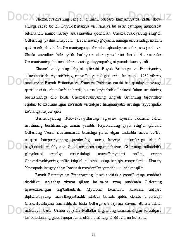 Chexoslovakiyaning   ishg ol   qilinishi   xalqaro   hamjamiyatda   katta   shov-ʻ
shuvga   sabab   bo ldi.   Buyuk   Britaniya   va   Fransiya   bu   safar   qattiqroq   munosabat	
ʻ
bildirishdi,   ammo   harbiy   aralashuvdan   qochdilar.   Chexoslovakiyaning   ishg oli	
ʻ
Gitlerning “yashash maydoni” (Lebensraum) g oyasini amalga oshirishdagi muhim	
ʻ
qadam   edi, chunki   bu Germaniyaga  qo shimcha   iqtisodiy  resurslar,  shu  jumladan	
ʻ
Skoda   zavodlari   kabi   yirik   harbiy-sanoat   majmualarini   berdi.   Bu   resurslar
Germaniyaning Ikkinchi Jahon urushiga tayyorgarligini yanada kuchaytirdi.
Chexoslovakiyaning   ishg ol   qilinishi   Buyuk   Britaniya   va   Fransiyaning	
ʻ
“tinchlantirish   siyosati”ning   muvaffaqiyatsizligini   aniq   ko rsatdi.   1939-yilning	
ʻ
mart   oyida   Buyuk   Britaniya   va   Fransiya   Polshaga   qarshi   har   qanday   tajovuzga
qarshi   turish   uchun   kafolat   berdi,   bu   esa   keyinchalik   Ikkinchi   Jahon   urushining
boshlanishiga   olib   keldi.   Chexoslovakiyaning   ishg oli   Gitlerning   tajovuzkor	
ʻ
rejalari   to xtatilmasligini   ko rsatdi   va   xalqaro   hamjamiyatni   urushga   tayyorgarlik	
ʻ ʻ
ko rishga majbur qildi.	
ʻ
Germaniyaning   1936–1939-yillardagi   agressiv   siyosati   Ikkinchi   Jahon
urushining   boshlanishiga   zamin   yaratdi.   Reynxudning   qayta   ishg ol   qilinishi	
ʻ
Gitlerning   Versal   shartnomasini   buzishga   jur’at   etgan   dastlabki   sinovi   bo lib,	
ʻ
xalqaro   hamjamiyatning   javobsizligi   uning   keyingi   qadamlariga   ishonch
bag ishladi.   Anshlyus   va   Sudet   mintaqasining   anneksiyasi   Gitlerning   millatchilik	
ʻ
g oyalarini   amalga   oshirishdagi   muvaffaqiyatlari   bo ldi,   ammo	
ʻ ʻ
Chexoslovakiyaning   to liq   ishg ol   qilinishi   uning   haqiqiy   maqsadlari   –   Sharqiy	
ʻ ʻ
Yevropada kengayish va “yashash maydoni”ni yaratish – ni oshkor qildi.
Buyuk   Britaniya   va   Fransiyaning   “tinchlantirish   siyosati”   qisqa   muddatli
tinchlikni   saqlashga   xizmat   qilgan   bo lsa-da,   uzoq   muddatda   Gitlerning	
ʻ
tajovuzkorligini   rag batlantirdi.   Myunxen   kelishuvi,   xususan,   xalqaro	
ʻ
diplomatiyadagi   muvaffaqiyatsizlik   sifatida   tarixda   qoldi,   chunki   u   nafaqat
Chexoslovakiyani   zaiflashtirdi,   balki   Gitlerga   o z   rejasini   davom   ettirish   uchun	
ʻ
imkoniyat   berdi.   Ushbu   voqealar   Millatlar   Ligasining   samarasizligini   va   xalqaro
tashkilotlarning global mojarolarni oldini olishdagi cheklovlarini ko rsatdi.	
ʻ
12 