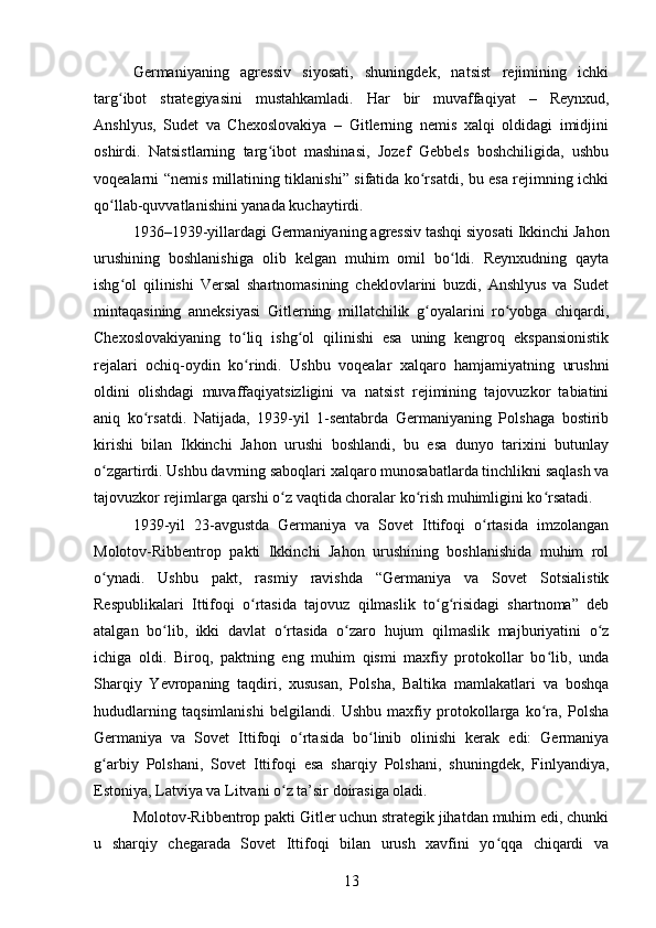 Germaniyaning   agressiv   siyosati,   shuningdek,   natsist   rejimining   ichki
targ ibot   strategiyasini   mustahkamladi.   Har   bir   muvaffaqiyat   –   Reynxud,ʻ
Anshlyus,   Sudet   va   Chexoslovakiya   –   Gitlerning   nemis   xalqi   oldidagi   imidjini
oshirdi.   Natsistlarning   targ ibot   mashinasi,   Jozef   Gebbels   boshchiligida,   ushbu	
ʻ
voqealarni “nemis millatining tiklanishi” sifatida ko rsatdi, bu esa rejimning ichki	
ʻ
qo llab-quvvatlanishini yanada kuchaytirdi.	
ʻ
1936–1939-yillardagi Germaniyaning agressiv tashqi siyosati Ikkinchi Jahon
urushining   boshlanishiga   olib   kelgan   muhim   omil   bo ldi.   Reynxudning   qayta	
ʻ
ishg ol   qilinishi   Versal   shartnomasining   cheklovlarini   buzdi,   Anshlyus   va   Sudet	
ʻ
mintaqasining   anneksiyasi   Gitlerning   millatchilik   g oyalarini   ro yobga   chiqardi,	
ʻ ʻ
Chexoslovakiyaning   to liq   ishg ol   qilinishi   esa   uning   kengroq   ekspansionistik	
ʻ ʻ
rejalari   ochiq-oydin   ko rindi.   Ushbu   voqealar   xalqaro   hamjamiyatning   urushni
ʻ
oldini   olishdagi   muvaffaqiyatsizligini   va   natsist   rejimining   tajovuzkor   tabiatini
aniq   ko rsatdi.   Natijada,   1939-yil   1-sentabrda   Germaniyaning   Polshaga   bostirib	
ʻ
kirishi   bilan   Ikkinchi   Jahon   urushi   boshlandi,   bu   esa   dunyo   tarixini   butunlay
o zgartirdi. Ushbu davrning saboqlari xalqaro munosabatlarda tinchlikni saqlash va	
ʻ
tajovuzkor rejimlarga qarshi o z vaqtida choralar ko rish muhimligini ko rsatadi.	
ʻ ʻ ʻ
1939-yil   23-avgustda   Germaniya   va   Sovet   Ittifoqi   o rtasida   imzolangan	
ʻ
Molotov-Ribbentrop   pakti   Ikkinchi   Jahon   urushining   boshlanishida   muhim   rol
o ynadi.   Ushbu   pakt,   rasmiy   ravishda   “Germaniya   va   Sovet   Sotsialistik	
ʻ
Respublikalari   Ittifoqi   o rtasida   tajovuz   qilmaslik   to g risidagi   shartnoma”   deb	
ʻ ʻ ʻ
atalgan   bo lib,   ikki   davlat   o rtasida   o zaro   hujum   qilmaslik   majburiyatini   o z	
ʻ ʻ ʻ ʻ
ichiga   oldi.   Biroq,   paktning   eng   muhim   qismi   maxfiy   protokollar   bo lib,   unda	
ʻ
Sharqiy   Yevropaning   taqdiri,   xususan,   Polsha,   Baltika   mamlakatlari   va   boshqa
hududlarning   taqsimlanishi   belgilandi.   Ushbu   maxfiy   protokollarga   ko ra,   Polsha
ʻ
Germaniya   va   Sovet   Ittifoqi   o rtasida   bo linib   olinishi   kerak   edi:   Germaniya	
ʻ ʻ
g arbiy   Polshani,   Sovet   Ittifoqi   esa   sharqiy   Polshani,   shuningdek,   Finlyandiya,	
ʻ
Estoniya, Latviya va Litvani o z ta’sir doirasiga oladi.	
ʻ
Molotov-Ribbentrop pakti Gitler uchun strategik jihatdan muhim edi, chunki
u   sharqiy   chegarada   Sovet   Ittifoqi   bilan   urush   xavfini   yo qqa   chiqardi   va	
ʻ
13 