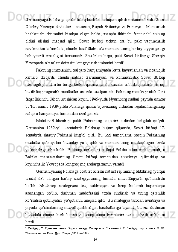 Germaniyaga Polshaga qarshi to liq kuch bilan hujum qilish imkonini berdi. Gitlerʻ
G arbiy Yevropa davlatlari – xususan, Buyuk Britaniya va Fransiya – bilan urush	
ʻ
boshlanishi   ehtimolini   hisobga   olgan   holda,   sharqda   ikkinchi   front   ochilishining
oldini   olishni   maqsad   qildi.   Sovet   Ittifoqi   uchun   esa   bu   pakt   vaqtinchalik
xavfsizlikni ta’minladi, chunki Iosif Stalin o z mamlakatining harbiy tayyorgarligi	
ʻ
hali   yetarli   emasligini   tushunardi.   Shu   bilan   birga,   pakt   Sovet   Ittifoqiga   Sharqiy
Yevropada o z ta’sir doirasini kengaytirish imkonini berdi	
ʻ 6
.
Paktning imzolanishi  xalqaro hamjamiyatda katta hayratlanish va noaniqlik
keltirib   chiqardi,   chunki   natsist   Germaniyasi   va   kommunistik   Sovet   Ittifoqi
ideologik jihatdan bir-biriga keskin qarama-qarshi kuchlar sifatida qaralardi. Biroq,
bu ittifoq pragmatik manfaatlar asosida tuzilgan edi. Paktning maxfiy protokollari
faqat Ikkinchi Jahon urushidan keyin, 1945-yilda Nyurnberg sudlari paytida oshkor
bo ldi, ammo 1939-yilda Polshaga qarshi tajovuzning oldindan rejalashtirilganligi	
ʻ
xalqaro hamjamiyat tomonidan sezilgan edi.
Molotov-Ribbentrop   pakti   Polshaning   taqdirini   oldindan   belgilab   qo ydi.	
ʻ
Germaniya   1939-yil   1-sentabrda   Polshaga   hujum   qilganda,   Sovet   Ittifoqi   17-
sentabrda   sharqiy   Polshani   ishg ol   qildi.   Bu   ikki   tomonlama   bosqin   Polshaning	
ʻ
mudofaa   qobiliyatini   butunlay   yo q   qildi   va   mamlakatning   mustaqilligini   tezda	
ʻ
yo qotishiga   olib   keldi.   Paktning   oqibatlari   nafaqat   Polsha   bilan   cheklanmadi;   u	
ʻ
Baltika   mamlakatlarining   Sovet   Ittifoqi   tomonidan   anneksiya   qilinishiga   va
keyinchalik Yevropada kengroq mojarolarga zamin yaratdi.
Germaniyaning Polshaga bostirib kirishi natsist rejimining blitzkrieg (yorqin
urush)   deb   atalgan   harbiy   strategiyasining   birinchi   muvaffaqiyatli   qo llanilishi	
ʻ
bo ldi.   Blitzkrieg   strategiyasi   tez,   kutilmagan   va   keng   ko lamli   hujumlarga	
ʻ ʻ
asoslangan   bo lib,   dushman   mudofaasini   tezda   sindirish   va   uning   qarshilik	
ʻ
ko rsatish qobiliyatini yo qotishni maqsad qildi. Bu strategiya tanklar, aviatsiya va	
ʻ ʻ
piyoda   qo shinlarning   muvofiqlashtirilgan   harakatlariga   tayandi,   bu   esa   dushman	
ʻ
hududida   chuqur   kirib   borish   va   uning   aloqa   tizimlarini   uzib   qo yish   imkonini	
ʻ
berdi.
6
  Снайдер,   Т.   Кровавые   земли:   Европа   между   Гитлером   и   Сталиным   /   Т.   Снайдер;   пер.   с   англ.   Л.   Ю.
Пантиелеева. — Киев: Дуx i Лiтера, 2011. — 576 с.
14 