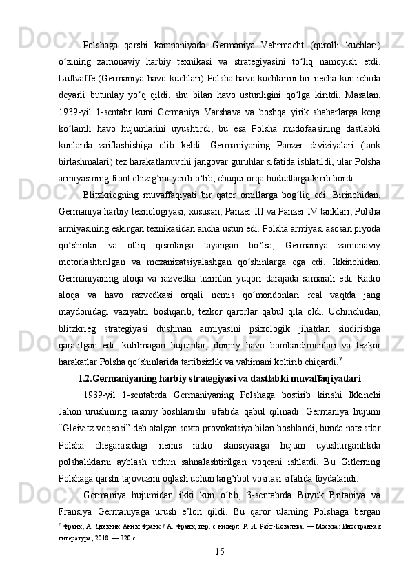 Polshaga   qarshi   kampaniyada   Germaniya   Vehrmacht   (qurolli   kuchlari)
o zining   zamonaviy   harbiy   texnikasi   va   strategiyasini   to liq   namoyish   etdi.ʻ ʻ
Luftvaffe (Germaniya havo kuchlari) Polsha havo kuchlarini bir necha kun ichida
deyarli   butunlay   yo q   qildi,   shu   bilan   havo   ustunligini   qo lga   kiritdi.   Masalan,	
ʻ ʻ
1939-yil   1-sentabr   kuni   Germaniya   Varshava   va   boshqa   yirik   shaharlarga   keng
ko lamli   havo   hujumlarini   uyushtirdi,   bu   esa   Polsha   mudofaasining   dastlabki	
ʻ
kunlarda   zaiflashishiga   olib   keldi.   Germaniyaning   Panzer   diviziyalari   (tank
birlashmalari) tez harakatlanuvchi jangovar guruhlar sifatida ishlatildi, ular Polsha
armiyasining front chizig ini yorib o tib, chuqur orqa hududlarga kirib bordi.	
ʻ ʻ
Blitzkriegning   muvaffaqiyati   bir   qator   omillarga   bog liq   edi.   Birinchidan,	
ʻ
Germaniya harbiy texnologiyasi, xususan, Panzer III va Panzer IV tanklari, Polsha
armiyasining eskirgan texnikasidan ancha ustun edi. Polsha armiyasi asosan piyoda
qo shinlar   va   otliq   qismlarga   tayangan   bo lsa,   Germaniya   zamonaviy	
ʻ ʻ
motorlashtirilgan   va   mexanizatsiyalashgan   qo shinlarga   ega   edi.   Ikkinchidan,	
ʻ
Germaniyaning   aloqa   va   razvedka   tizimlari   yuqori   darajada   samarali   edi.   Radio
aloqa   va   havo   razvedkasi   orqali   nemis   qo mondonlari   real   vaqtda   jang
ʻ
maydonidagi   vaziyatni   boshqarib,   tezkor   qarorlar   qabul   qila   oldi.   Uchinchidan,
blitzkrieg   strategiyasi   dushman   armiyasini   psixologik   jihatdan   sindirishga
qaratilgan   edi:   kutilmagan   hujumlar,   doimiy   havo   bombardimonlari   va   tezkor
harakatlar Polsha qo shinlarida tartibsizlik va vahimani keltirib chiqardi.	
ʻ 7
I.2.Germaniyaning harbiy strategiyasi va dastlabki muvaffaqiyatlari
1939-yil   1-sentabrda   Germaniyaning   Polshaga   bostirib   kirishi   Ikkinchi
Jahon   urushining   rasmiy   boshlanishi   sifatida   qabul   qilinadi.   Germaniya   hujumi
“Gleivitz voqeasi” deb atalgan soxta provokatsiya bilan boshlandi, bunda natsistlar
Polsha   chegarasidagi   nemis   radio   stansiyasiga   hujum   uyushtirganlikda
polshaliklarni   ayblash   uchun   sahnalashtirilgan   voqeani   ishlatdi.   Bu   Gitlerning
Polshaga qarshi tajovuzini oqlash uchun targ ibot vositasi sifatida foydalandi.	
ʻ
Germaniya   hujumidan   ikki   kun   o tib,   3-sentabrda   Buyuk   Britaniya   va
ʻ
Fransiya   Germaniyaga   urush   e’lon   qildi.   Bu   qaror   ularning   Polshaga   bergan
7
  Франк, А. Дневник Анны Франк / А. Франк; пер. с нидерл. Р. И. Райт-Ковалёва. — Москва: Иностранная
литература, 2018. — 320 с.
15 