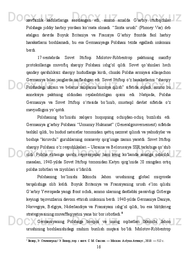 xavfsizlik   kafolatlariga   asoslangan   edi,   ammo   amalda   G arbiy   ittifoqchilarʻ
Polshaga   jiddiy  harbiy  yordam   ko rsata   olmadi.  “Soxta   urush”   (Phoney   Var)   deb	
ʻ
atalgan   davrda   Buyuk   Britaniya   va   Fransiya   G arbiy   frontda   faol   harbiy	
ʻ
harakatlarni   boshlamadi,   bu   esa   Germaniyaga   Polshani   tezda   egallash   imkonini
berdi.
17-sentabrda   Sovet   Ittifoqi   Molotov-Ribbentrop   paktining   maxfiy
protokollariga   muvofiq   sharqiy   Polshani   ishg ol   qildi.   Sovet   qo shinlari   hech	
ʻ ʻ
qanday   qarshiliksiz   sharqiy   hududlarga   kirdi,   chunki   Polsha   armiyasi   allaqachon
Germaniya bilan janglarda zaiflashgan edi. Sovet Ittifoqi o z harakatlarini “sharqiy	
ʻ
Polshadagi   ukrain   va   belarus   xalqlarini   himoya   qilish”   sifatida   oqladi,   ammo   bu
anneksiya   paktning   oldindan   rejalashtirilgan   qismi   edi.   Natijada,   Polsha
Germaniya   va   Sovet   Ittifoqi   o rtasida   bo linib,   mustaqil   davlat   sifatida   o z	
ʻ ʻ ʻ
mavjudligini yo qotdi.	
ʻ
Polshaning   bo linishi   xalqaro   huquqning   ochiqdan-ochiq   buzilishi   edi.	
ʻ
Germaniya g arbiy Polshani “Umumiy Hukumat” (Generalgouvernement) sifatida	
ʻ
tashkil qildi, bu hudud natsistlar tomonidan qattiq nazorat qilindi va yahudiylar va
boshqa   “kiruvchi”   guruhlarning   ommaviy   qirg iniga   zamin   yaratdi.   Sovet   Ittifoqi	
ʻ
sharqiy Polshani o z respublikalari – Ukraina va Belorussiya SSR tarkibiga qo shib	
ʻ ʻ
oldi.   Polsha   elitasiga   qarshi   repressiyalar   ham   keng   ko lamda   amalga   oshirildi:	
ʻ
masalan,   1940-yilda   Sovet   Ittifoqi   tomonidan   Katyn   qirg inida   20   mingdan   ortiq
ʻ
polsha zobitlari va ziyolilari o ldirildi.	
ʻ
Polshaning   bo linishi   Ikkinchi   Jahon   urushining   global   miqyosda	
ʻ
tarqalishiga   olib   keldi.   Buyuk   Britaniya   va   Fransiyaning   urush   e’lon   qilishi
G arbiy Yevropada yangi front ochdi, ammo ularning dastlabki passivligi Gitlerga	
ʻ
keyingi tajovuzlarini davom ettirish imkonini berdi. 1940-yilda Germaniya Daniya,
Norvegiya,   Belgiya,   Niderlandiya   va   Fransiyani   ishg ol   qildi,   bu   esa   blitzkrieg	
ʻ
strategiyasining muvaffaqiyatini yana bir bor isbotladi. 8
Germaniyaning   Polshaga   bosqini   va   uning   oqibatlari   Ikkinchi   Jahon
urushining   boshlanishidagi   muhim   burilish   nuqtasi   bo ldi.   Molotov-Ribbentrop	
ʻ
8
 Бивор, Э. Сталинград / Э. Бивор; пер. с англ. С. М. Саксин. — Москва: Азбука-Аттикус, 2010. — 512 с.
16 