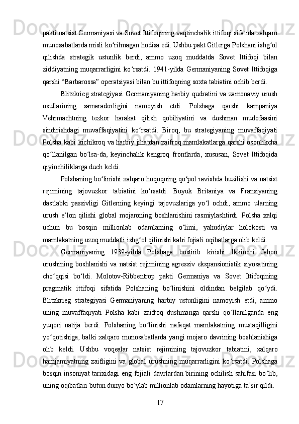 pakti natsist Germaniyasi va Sovet Ittifoqining vaqtinchalik ittifoqi sifatida xalqaro
munosabatlarda misli ko rilmagan hodisa edi. Ushbu pakt Gitlerga Polshani ishg olʻ ʻ
qilishda   strategik   ustunlik   berdi,   ammo   uzoq   muddatda   Sovet   Ittifoqi   bilan
ziddiyatning   muqarrarligini   ko rsatdi.   1941-yilda   Germaniyaning   Sovet   Ittifoqiga	
ʻ
qarshi “Barbarossa” operatsiyasi bilan bu ittifoqning soxta tabiatini ochib berdi.
Blitzkrieg strategiyasi  Germaniyaning harbiy qudratini va zamonaviy urush
usullarining   samaradorligini   namoyish   etdi.   Polshaga   qarshi   kampaniya
Vehrmachtning   tezkor   harakat   qilish   qobiliyatini   va   dushman   mudofaasini
sindirishdagi   muvaffaqiyatini   ko rsatdi.   Biroq,   bu   strategiyaning   muvaffaqiyati	
ʻ
Polsha kabi kichikroq va harbiy jihatdan zaifroq mamlakatlarga qarshi osonlikcha
qo llanilgan   bo lsa-da,   keyinchalik   kengroq   frontlarda,   xususan,   Sovet   Ittifoqida	
ʻ ʻ
qiyinchiliklarga duch keldi.
Polshaning bo linishi xalqaro huquqning qo pol ravishda buzilishi va natsist	
ʻ ʻ
rejimining   tajovuzkor   tabiatini   ko rsatdi.   Buyuk   Britaniya   va   Fransiyaning	
ʻ
dastlabki   passivligi   Gitlerning   keyingi   tajovuzlariga   yo l   ochdi,   ammo   ularning	
ʻ
urush   e’lon   qilishi   global   mojaroning   boshlanishini   rasmiylashtirdi.   Polsha   xalqi
uchun   bu   bosqin   millionlab   odamlarning   o limi,   yahudiylar   holokosti   va	
ʻ
mamlakatning uzoq muddatli ishg ol qilinishi kabi fojiali oqibatlarga olib keldi.	
ʻ
Germaniyaning   1939-yilda   Polshaga   bostirib   kirishi   Ikkinchi   Jahon
urushining   boshlanishi   va   natsist   rejimining   agressiv   ekspansionistik   siyosatining
cho qqisi   bo ldi.   Molotov-Ribbentrop   pakti   Germaniya   va   Sovet   Ittifoqining	
ʻ ʻ
pragmatik   ittifoqi   sifatida   Polshaning   bo linishini   oldindan   belgilab   qo ydi.	
ʻ ʻ
Blitzkrieg   strategiyasi   Germaniyaning   harbiy   ustunligini   namoyish   etdi,   ammo
uning   muvaffaqiyati   Polsha   kabi   zaifroq   dushmanga   qarshi   qo llanilganda   eng	
ʻ
yuqori   natija   berdi.   Polshaning   bo linishi   nafaqat   mamlakatning   mustaqilligini	
ʻ
yo qotishiga, balki  xalqaro munosabatlarda yangi  mojaro davrining boshlanishiga	
ʻ
olib   keldi.   Ushbu   voqealar   natsist   rejimining   tajovuzkor   tabiatini,   xalqaro
hamjamiyatning   zaifligini   va   global   urushning   muqarrarligini   ko rsatdi.   Polshaga	
ʻ
bosqin insoniyat  tarixidagi  eng fojiali davrlardan birining ochilish sahifasi  bo lib,	
ʻ
uning oqibatlari butun dunyo bo ylab millionlab odamlarning hayotiga ta’sir qildi.	
ʻ
17 
