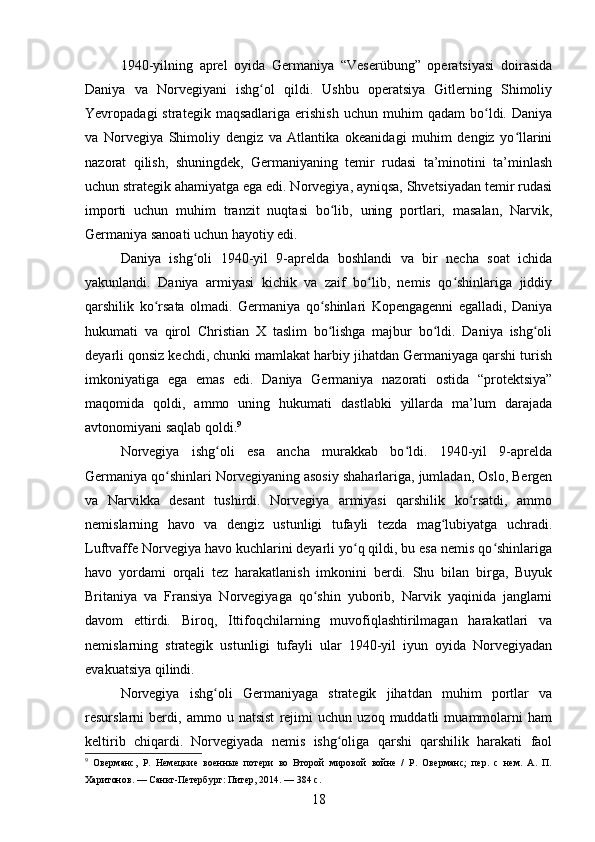 1940-yilning   aprel   oyida   Germaniya   “Veserübung”   operatsiyasi   doirasida
Daniya   va   Norvegiyani   ishg ol   qildi.   Ushbu   operatsiya   Gitlerning   Shimoliyʻ
Yevropadagi   strategik   maqsadlariga   erishish   uchun   muhim   qadam   bo ldi.   Daniya	
ʻ
va   Norvegiya   Shimoliy   dengiz   va   Atlantika   okeanidagi   muhim   dengiz   yo llarini	
ʻ
nazorat   qilish,   shuningdek,   Germaniyaning   temir   rudasi   ta’minotini   ta’minlash
uchun strategik ahamiyatga ega edi. Norvegiya, ayniqsa, Shvetsiyadan temir rudasi
importi   uchun   muhim   tranzit   nuqtasi   bo lib,   uning   portlari,   masalan,   Narvik,	
ʻ
Germaniya sanoati uchun hayotiy edi.
Daniya   ishg oli   1940-yil   9-aprelda   boshlandi   va   bir   necha   soat   ichida	
ʻ
yakunlandi.   Daniya   armiyasi   kichik   va   zaif   bo lib,   nemis   qo shinlariga   jiddiy	
ʻ ʻ
qarshilik   ko rsata   olmadi.   Germaniya   qo shinlari   Kopengagenni   egalladi,   Daniya	
ʻ ʻ
hukumati   va   qirol   Christian   X   taslim   bo lishga   majbur   bo ldi.   Daniya   ishg oli	
ʻ ʻ ʻ
deyarli qonsiz kechdi, chunki mamlakat harbiy jihatdan Germaniyaga qarshi turish
imkoniyatiga   ega   emas   edi.   Daniya   Germaniya   nazorati   ostida   “protektsiya”
maqomida   qoldi,   ammo   uning   hukumati   dastlabki   yillarda   ma’lum   darajada
avtonomiyani saqlab qoldi. 9
Norvegiya   ishg oli   esa   ancha   murakkab   bo ldi.   1940-yil   9-aprelda	
ʻ ʻ
Germaniya qo shinlari Norvegiyaning asosiy shaharlariga, jumladan, Oslo, Bergen	
ʻ
va   Narvikka   desant   tushirdi.   Norvegiya   armiyasi   qarshilik   ko rsatdi,   ammo	
ʻ
nemislarning   havo   va   dengiz   ustunligi   tufayli   tezda   mag lubiyatga   uchradi.	
ʻ
Luftvaffe Norvegiya havo kuchlarini deyarli yo q qildi, bu esa nemis qo shinlariga	
ʻ ʻ
havo   yordami   orqali   tez   harakatlanish   imkonini   berdi.   Shu   bilan   birga,   Buyuk
Britaniya   va   Fransiya   Norvegiyaga   qo shin   yuborib,   Narvik   yaqinida   janglarni	
ʻ
davom   ettirdi.   Biroq,   Ittifoqchilarning   muvofiqlashtirilmagan   harakatlari   va
nemislarning   strategik   ustunligi   tufayli   ular   1940-yil   iyun   oyida   Norvegiyadan
evakuatsiya qilindi.
Norvegiya   ishg oli   Germaniyaga   strategik   jihatdan   muhim   portlar   va	
ʻ
resurslarni   berdi,   ammo   u   natsist   rejimi   uchun   uzoq   muddatli   muammolarni   ham
keltirib   chiqardi.   Norvegiyada   nemis   ishg oliga   qarshi   qarshilik   harakati   faol	
ʻ
9
  Оверманс,   Р.   Немецкие   военные   потери   во   Второй   мировой   войне   /   Р.   Оверманс;   пер.   с   нем.   А.   П.
Харитонов. — Санкт-Петербург: Питер, 2014. — 384 с.
18 