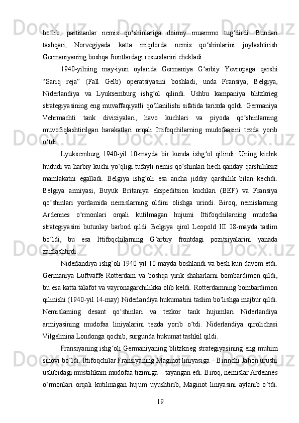 bo lib,   partizanlar   nemis   qo shinlariga   doimiy   muammo   tug dirdi.   Bundanʻ ʻ ʻ
tashqari,   Norvegiyada   katta   miqdorda   nemis   qo shinlarini   joylashtirish	
ʻ
Germaniyaning boshqa frontlardagi resurslarini chekladi.
1940-yilning   may-iyun   oylarida   Germaniya   G arbiy   Yevropaga   qarshi
ʻ
“Sariq   reja”   (Fall   Gelb)   operatsiyasini   boshladi,   unda   Fransiya,   Belgiya,
Niderlandiya   va   Lyuksemburg   ishg ol   qilindi.   Ushbu   kampaniya   blitzkrieg	
ʻ
strategiyasining eng muvaffaqiyatli qo llanilishi  sifatida tarixda qoldi. Germaniya
ʻ
Vehrmachti   tank   diviziyalari,   havo   kuchlari   va   piyoda   qo shinlarning	
ʻ
muvofiqlashtirilgan   harakatlari   orqali   Ittifoqchilarning   mudofaasini   tezda   yorib
o tdi.	
ʻ
Lyuksemburg   1940-yil   10-mayda   bir   kunda   ishg ol   qilindi.   Uning   kichik	
ʻ
hududi va harbiy kuchi yo qligi tufayli nemis qo shinlari hech qanday qarshiliksiz	
ʻ ʻ
mamlakatni   egalladi.   Belgiya   ishg oli   esa   ancha   jiddiy   qarshilik   bilan   kechdi.	
ʻ
Belgiya   armiyasi,   Buyuk   Britaniya   ekspeditsion   kuchlari   (BEF)   va   Fransiya
qo shinlari   yordamida   nemislarning   oldini   olishga   urindi.   Biroq,   nemislarning	
ʻ
Ardennes   o rmonlari   orqali   kutilmagan   hujumi   Ittifoqchilarning   mudofaa	
ʻ
strategiyasini   butunlay   barbod   qildi.   Belgiya   qirol   Leopold   III   28-mayda   taslim
bo ldi,   bu   esa   Ittifoqchilarning   G arbiy   frontdagi   pozitsiyalarini   yanada	
ʻ ʻ
zaiflashtirdi.
Niderlandiya ishg oli 1940-yil 10-mayda boshlandi va besh kun davom etdi.	
ʻ
Germaniya   Luftvaffe   Rotterdam   va   boshqa   yirik   shaharlarni   bombardimon   qildi,
bu esa katta talafot va vayronagarchilikka olib keldi. Rotterdamning bombardimon
qilinishi (1940-yil 14-may) Niderlandiya hukumatini taslim bo lishga majbur qildi.	
ʻ
Nemislarning   desant   qo shinlari   va   tezkor   tank   hujumlari   Niderlandiya	
ʻ
armiyasining   mudofaa   liniyalarini   tezda   yorib   o tdi.   Niderlandiya   qirolichasi	
ʻ
Vilgelmina Londonga qochib, surgunda hukumat tashkil qildi.
Fransiyaning ishg oli Germaniyaning blitzkrieg strategiyasining eng muhim	
ʻ
sinovi bo ldi. Ittifoqchilar Fransiyaning Maginot liniyasiga – Birinchi Jahon urushi	
ʻ
uslubidagi mustahkam mudofaa tizimiga – tayangan edi. Biroq, nemislar Ardennes
o rmonlari   orqali   kutilmagan   hujum   uyushtirib,   Maginot   liniyasini   aylanib   o tdi.	
ʻ ʻ
19 