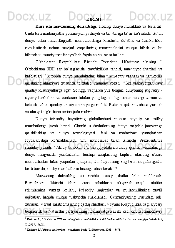 KIRISH
Kurs   ishi   mavzusining  dolzarbligi.   Hozirgi   dunyo   murakkab   va   turfa   xil.
Unda turli madaniyatlar yonma-yon yashaydi va bir -biriga ta sir ko rsatadi.ʼ ʻ   Butun
dunyo   bilan   muvaffaqiyatli   munosabatlarga   kirishish,   do stlik   va   hamkorlikni
ʻ
rivojlantirish   uchun   mavjud   voqelikning   muammolarini   chuqur   bilish   va   bu
bilimdan umum iy  manfaat yo lida foydalanish lozim bo ladi.	
ʻ ʻ
O zbekiston   Respublikasi   Birinchi   Prezidenti   I.Karimov   o zining  	
ʻ ʻ ʼʼ
O zbekiston   XXI   asr   bo sag asida:	
ʻ ʻ ʻ   xavfsizlikka   tahdid,   taraqqiyot   shartlari   va
kafolatlari   kitobida dunyo mamlakatlari bilan tinch-totuv yashash va hamkorlik	
ʼʼ
qilishning   ahamiyati   xususida   to xtalib,   shunday   yozadi:	
ʻ   “Biz   yashayotgan   davr
qanday   xususiyatlarga   ega?   So nggi   vaqtlarda   yuz   bergan,   dunyoning   jug rofiy   -	
ʻ ʻ
siyosiy   tuzilishini   va   xaritasini   tubdan   yangilagan   o zgarishlar   hozirgi   zamon   va	
ʻ
kelajak   uchun   qanday   tarixiy   ahamiyatga   molik?   Bular   haqida   mulohaza   y u ritish
va ularga to g ri baho berish juda muhim”	
ʻ ʻ 1
.
Dunyo   iqtisodiy   hayotining   globallashuvi   muhim   hayotiy   va   milliy
manfaatlarga   javob   beradi.   Chunki   u   davlatlarning   dunyo   xo jalik   jarayoniga	
ʻ
qo shilishiga   va   dunyo   texnologiyasi,   fani   va   madaniyati   yutuqlaridan	
ʻ
foydalanishga   ko maklashadi.	
ʻ   Shu   munosabat   bilan   Birinchi   Prezidentimiz
shunday  yozadi:   Milliy  tafakkur  o z  taraqqiyotida  madaniy  qurilish   vazifalariga	
ʼʼ ʻ
dunyo   miqyosida   yondashishi,   boshqa   xalqlarning   taqdiri,   ularning   o zaro	
ʻ
munosabatlari   bilan   yaqindan   qiziqishi,   ular   hayotining   eng   teran   nuqtalarigacha
kirib borishi, milliy manfaatlarni hisobga olish kerak.	
ʼʼ 2
Mavzuning   dolzarbligi   bir   nechta   asosiy   jihatlar   bilan   izohlanadi.
Birinchidan,   Ikkinchi   Jahon   urushi   sabablarini   o rganish   orqali   totalitar	
ʻ
rejimlarning   yuzaga   kelishi,   iqtisodiy   inqirozlar   va   millatchilikning   xavfli
oqibatlari   haqida   chuqur   tushuncha   shakllanadi.   Germaniyaning   urushdagi   roli,
xususan, Versal shartnomasining qattiq shartlari, Veymar Respublikasidagi siyosiy
beqarorlik va Natsistlar partiyasining hokimiyatga kelishi kabi omillar zamonaviy
1
  Karimov I., O zbekiston XXI asr bo sag asida: xavfsizlikka tahdid, barkamollik shartlari va taraqqiyot kafolatlari,	
ʻ ʻ ʻ
T., 1997.  – b .98 .
2
  Karimov I.A.Yuksak  ma naviyat	
ʼ  – yengilmas kuch. T.:Manaviyat. 2008.  – b. 74.
2 