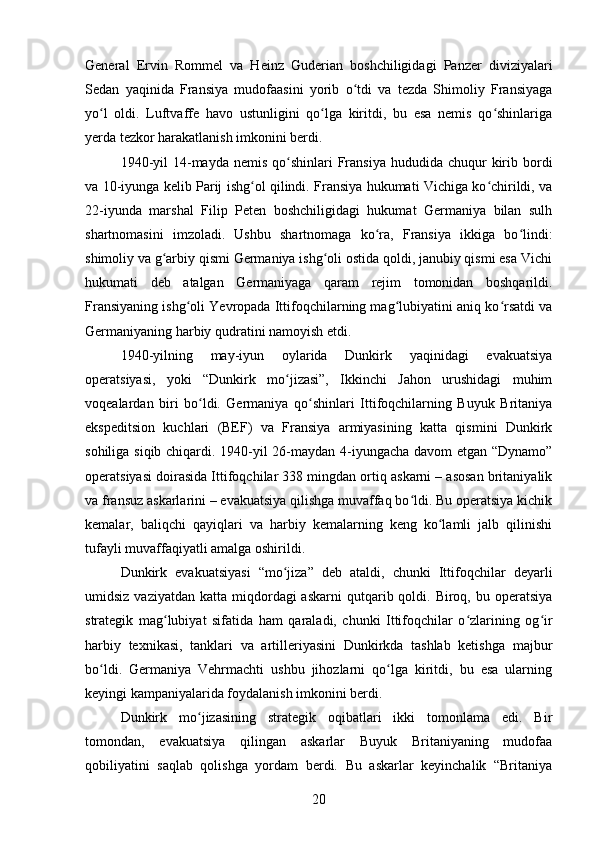 General   Ervin   Rommel   va   Heinz   Guderian   boshchiligidagi   Panzer   diviziyalari
Sedan   yaqinida   Fransiya   mudofaasini   yorib   o tdi   va   tezda   Shimoliy   Fransiyagaʻ
yo l   oldi.   Luftvaffe   havo   ustunligini   qo lga   kiritdi,   bu   esa   nemis   qo shinlariga	
ʻ ʻ ʻ
yerda tezkor harakatlanish imkonini berdi.
1940-yil   14-mayda  nemis  qo shinlari  Fransiya  hududida chuqur   kirib  bordi	
ʻ
va 10-iyunga kelib Parij ishg ol qilindi. Fransiya hukumati Vichiga ko chirildi, va	
ʻ ʻ
22-iyunda   marshal   Filip   Peten   boshchiligidagi   hukumat   Germaniya   bilan   sulh
shartnomasini   imzoladi.   Ushbu   shartnomaga   ko ra,   Fransiya   ikkiga   bo lindi:	
ʻ ʻ
shimoliy va g arbiy qismi Germaniya ishg oli ostida qoldi, janubiy qismi esa Vichi	
ʻ ʻ
hukumati   deb   atalgan   Germaniyaga   qaram   rejim   tomonidan   boshqarildi.
Fransiyaning ishg oli Yevropada Ittifoqchilarning mag lubiyatini aniq ko rsatdi va	
ʻ ʻ ʻ
Germaniyaning harbiy qudratini namoyish etdi.
1940-yilning   may-iyun   oylarida   Dunkirk   yaqinidagi   evakuatsiya
operatsiyasi,   yoki   “Dunkirk   mo jizasi”,   Ikkinchi   Jahon   urushidagi   muhim	
ʻ
voqealardan   biri   bo ldi.   Germaniya   qo shinlari   Ittifoqchilarning   Buyuk   Britaniya	
ʻ ʻ
ekspeditsion   kuchlari   (BEF)   va   Fransiya   armiyasining   katta   qismini   Dunkirk
sohiliga siqib chiqardi. 1940-yil 26-maydan 4-iyungacha davom etgan “Dynamo”
operatsiyasi doirasida Ittifoqchilar 338 mingdan ortiq askarni – asosan britaniyalik
va fransuz askarlarini – evakuatsiya qilishga muvaffaq bo ldi. Bu operatsiya kichik	
ʻ
kemalar,   baliqchi   qayiqlari   va   harbiy   kemalarning   keng   ko lamli   jalb   qilinishi	
ʻ
tufayli muvaffaqiyatli amalga oshirildi.
Dunkirk   evakuatsiyasi   “mo jiza”   deb   ataldi,   chunki   Ittifoqchilar   deyarli	
ʻ
umidsiz  vaziyatdan  katta miqdordagi  askarni  qutqarib qoldi.  Biroq, bu  operatsiya
strategik   mag lubiyat   sifatida   ham   qaraladi,   chunki   Ittifoqchilar   o zlarining   og ir	
ʻ ʻ ʻ
harbiy   texnikasi,   tanklari   va   artilleriyasini   Dunkirkda   tashlab   ketishga   majbur
bo ldi.   Germaniya   Vehrmachti   ushbu   jihozlarni   qo lga   kiritdi,   bu   esa   ularning	
ʻ ʻ
keyingi kampaniyalarida foydalanish imkonini berdi.
Dunkirk   mo jizasining   strategik   oqibatlari   ikki   tomonlama   edi.   Bir	
ʻ
tomondan,   evakuatsiya   qilingan   askarlar   Buyuk   Britaniyaning   mudofaa
qobiliyatini   saqlab   qolishga   yordam   berdi.   Bu   askarlar   keyinchalik   “Britaniya
20 