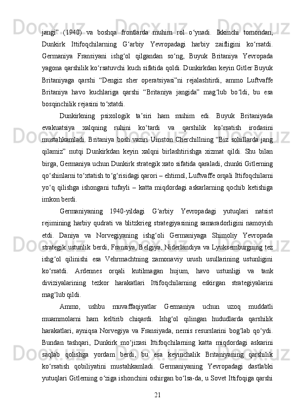 jangi”   (1940)   va   boshqa   frontlarda   muhim   rol   o ynadi.   Ikkinchi   tomondan,ʻ
Dunkirk   Ittifoqchilarning   G arbiy   Yevropadagi   harbiy   zaifligini   ko rsatdi.	
ʻ ʻ
Germaniya   Fransiyani   ishg ol   qilgandan   so ng,   Buyuk   Britaniya   Yevropada
ʻ ʻ
yagona qarshilik ko rsatuvchi kuch sifatida qoldi. Dunkirkdan keyin Gitler Buyuk	
ʻ
Britaniyaga   qarshi   “Dengiz   sher   operatsiyasi”ni   rejalashtirdi,   ammo   Luftvaffe
Britaniya   havo   kuchlariga   qarshi   “Britaniya   jangida”   mag lub   bo ldi,   bu   esa	
ʻ ʻ
bosqinchilik rejasini to xtatdi.	
ʻ
Dunkirkning   psixologik   ta’siri   ham   muhim   edi.   Buyuk   Britaniyada
evakuatsiya   xalqning   ruhini   ko tardi   va   qarshilik   ko rsatish   irodasini	
ʻ ʻ
mustahkamladi.   Britaniya   bosh   vaziri   Uinston   Cherchillning   “Biz   sohillarda   jang
qilamiz”   nutqi   Dunkirkdan   keyin   xalqni   birlashtirishga   xizmat   qildi.   Shu   bilan
birga, Germaniya uchun Dunkirk strategik xato sifatida qaraladi, chunki Gitlerning
qo shinlarni to xtatish to g risidagi qarori – ehtimol, Luftvaffe orqali Ittifoqchilarni	
ʻ ʻ ʻ ʻ
yo q   qilishga   ishongani   tufayli   –   katta   miqdordagi   askarlarning   qochib   ketishiga
ʻ
imkon berdi.
Germaniyaning   1940-yildagi   G arbiy   Yevropadagi   yutuqlari   natsist	
ʻ
rejimining   harbiy   qudrati   va   blitzkrieg   strategiyasining   samaradorligini   namoyish
etdi.   Daniya   va   Norvegiyaning   ishg oli   Germaniyaga   Shimoliy   Yevropada
ʻ
strategik ustunlik berdi, Fransiya, Belgiya, Niderlandiya va Lyuksemburgning tez
ishg ol   qilinishi   esa   Vehrmachtning   zamonaviy   urush   usullarining   ustunligini	
ʻ
ko rsatdi.   Ardennes   orqali   kutilmagan   hujum,   havo   ustunligi   va   tank
ʻ
diviziyalarining   tezkor   harakatlari   Ittifoqchilarning   eskirgan   strategiyalarini
mag lub qildi.	
ʻ
Ammo,   ushbu   muvaffaqiyatlar   Germaniya   uchun   uzoq   muddatli
muammolarni   ham   keltirib   chiqardi.   Ishg ol   qilingan   hududlarda   qarshilik	
ʻ
harakatlari,   ayniqsa   Norvegiya   va   Fransiyada,   nemis   resurslarini   bog lab   qo ydi.	
ʻ ʻ
Bundan   tashqari,   Dunkirk   mo jizasi   Ittifoqchilarning   katta   miqdordagi   askarini	
ʻ
saqlab   qolishga   yordam   berdi,   bu   esa   keyinchalik   Britaniyaning   qarshilik
ko rsatish   qobiliyatini   mustahkamladi.   Germaniyaning   Yevropadagi   dastlabki	
ʻ
yutuqlari Gitlerning o ziga ishonchini oshirgan bo lsa-da, u Sovet Ittifoqiga qarshi	
ʻ ʻ
21 