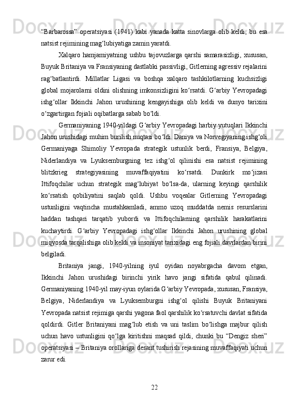 “Barbarossa”   operatsiyasi   (1941)   kabi   yanada   katta   sinovlarga   olib   keldi,   bu   esa
natsist rejimining mag lubiyatiga zamin yaratdi.ʻ
Xalqaro   hamjamiyatning   ushbu   tajovuzlarga   qarshi   samarasizligi,   xususan,
Buyuk Britaniya va Fransiyaning dastlabki passivligi, Gitlerning agressiv rejalarini
rag batlantirdi.   Millatlar   Ligasi   va   boshqa   xalqaro   tashkilotlarning   kuchsizligi	
ʻ
global mojarolarni oldini olishning imkonsizligini ko rsatdi. G arbiy Yevropadagi	
ʻ ʻ
ishg ollar   Ikkinchi   Jahon   urushining   kengayishiga   olib   keldi   va   dunyo   tarixini	
ʻ
o zgartirgan fojiali oqibatlarga sabab bo ldi.	
ʻ ʻ
Germaniyaning 1940-yildagi G arbiy Yevropadagi harbiy yutuqlari Ikkinchi	
ʻ
Jahon urushidagi muhim burilish nuqtasi bo ldi. Daniya va Norvegiyaning ishg oli	
ʻ ʻ
Germaniyaga   Shimoliy   Yevropada   strategik   ustunlik   berdi,   Fransiya,   Belgiya,
Niderlandiya   va   Lyuksemburgning   tez   ishg ol   qilinishi   esa   natsist   rejimining	
ʻ
blitzkrieg   strategiyasining   muvaffaqiyatini   ko rsatdi.   Dunkirk   mo jizasi	
ʻ ʻ
Ittifoqchilar   uchun   strategik   mag lubiyat   bo lsa-da,   ularning   keyingi   qarshilik	
ʻ ʻ
ko rsatish   qobiliyatini   saqlab   qoldi.   Ushbu   voqealar   Gitlerning   Yevropadagi	
ʻ
ustunligini   vaqtincha   mustahkamladi,   ammo   uzoq   muddatda   nemis   resurslarini
haddan   tashqari   tarqatib   yubordi   va   Ittifoqchilarning   qarshilik   harakatlarini
kuchaytirdi.   G arbiy   Yevropadagi   ishg ollar   Ikkinchi   Jahon   urushining   global	
ʻ ʻ
miqyosda tarqalishiga olib keldi va insoniyat tarixidagi eng fojiali davrlardan birini
belgiladi.
Britaniya   jangi,   1940-yilning   iyul   oyidan   noyabrgacha   davom   etgan,
Ikkinchi   Jahon   urushidagi   birinchi   yirik   havo   jangi   sifatida   qabul   qilinadi.
Germaniyaning 1940-yil may-iyun oylarida G arbiy Yevropada, xususan, Fransiya,	
ʻ
Belgiya,   Niderlandiya   va   Lyuksemburgni   ishg ol   qilishi   Buyuk   Britaniyani	
ʻ
Yevropada natsist rejimiga qarshi yagona faol qarshilik ko rsatuvchi davlat sifatida	
ʻ
qoldirdi.   Gitler   Britaniyani   mag lub   etish   va   uni   taslim   bo lishga   majbur   qilish	
ʻ ʻ
uchun   havo   ustunligini   qo lga   kiritishni   maqsad   qildi,   chunki   bu   “Dengiz   sheri”	
ʻ
operatsiyasi – Britaniya orollariga desant tushirish rejasining muvaffaqiyati uchun
zarur edi.
22 