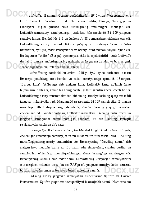 Luftvaffe,   Hermann   Göring   boshchiligida,   1940-yilda   Yevropaning   eng
kuchli   havo   kuchlaridan   biri   edi.   Germaniya   Polsha,   Daniya,   Norvegiya   va
Fransiyani   ishg ol   qilishda   havo   ustunligining   muhimligini   isbotlagan   edi.ʻ
Luftvaffe   zamonaviy   samolyotlarga,   jumladan,   Messerschmitt   Bf   109   jangovar
samolyotlariga, Heinkel  He 111 va  Junkers Ju  88 bombardimonchilariga ega  edi.
Luftvaffening   asosiy   maqsadi   RAFni   yo q   qilish,   Britaniya   havo   mudofaa	
ʻ
tizimlarini, ayniqsa, radar stansiyalarini va harbiy infratuzilmani vayron qilish edi.
Bu   hujumlar   “Adler”   (Burgut)   operatsiyasi   sifatida   rejalashtirildi,   unda   Luftvaffe
dastlab Britaniya janubidagi harbiy nishonlarga, keyin esa London va boshqa yirik
shaharlarga havo hujumlarini amalga oshirdi.
Luftvaffening   dastlabki   hujumlari   1940-yil   iyul   oyida   boshlandi,   asosan
Britaniya   janubidagi   aerodromlar   va   radar   stansiyalariga   qaratildi.   13-avgust,
“Burgut   kuni”   (Adlertag)   deb   atalgan   kuni,   Luftvaffe   keng   ko lamli   havo	
ʻ
hujumlarini boshladi, ammo RAFning qarshiligi kutilganidan ancha kuchli bo ldi.	
ʻ
Luftvaffening   asosiy   muammolaridan   biri   uning   samolyotlarining   qisqa   masofali
jangovar imkoniyatlari edi. Masalan, Messerschmitt Bf 109 samolyotlari Britaniya
uzra   faqat   20-30   daqiqa   jang   qila   olardi,   chunki   ularning   yoqilg i   zaxiralari	
ʻ
cheklangan   edi.   Bundan   tashqari,   Luftvaffe   razvedkasi   RAFning   radar   tizimi   va
jangovar   samolyotlar   sonini   noto g ri   baholadi,   bu   esa   ularning   strategik	
ʻ ʻ
rejalashuvida xatolarga olib keldi.
Britaniya Qirollik havo kuchlari, Air Marshal Hugh Dovding boshchiligida,
cheklangan resurslarga qaramay, samarali mudofaa tizimini tashkil qildi. RAFning
muvaffaqiyatining   asosiy   omillaridan   biri   Britaniyaning   “Dovding   tizimi”   deb
atalgan   havo   mudofaa   tizimi   edi.   Bu   tizim   radar   stansiyalari,   kuzatuv   postlari   va
samolyotlar   o rtasidagi   muvofiqlashtirilgan   aloqa   tarmog iga   asoslangan   edi.	
ʻ ʻ
Britaniyaning   Chain   Home   radar   tizimi   Luftvaffening   kelayotgan   samolyotlarini
erta  aniqlash  imkonini  berdi,  bu esa  RAFga  o z  jangovar  samolyotlarini  samarali	
ʻ
boshqarish va hujumlarga tez javob berish imkonini yaratdi.
RAFning   asosiy   jangovar   samolyotlari   Supermarine   Spitfire   va   Havker
Hurricane edi. Spitfire yuqori manevr qobiliyati bilan ajralib turardi, Hurricane esa
23 