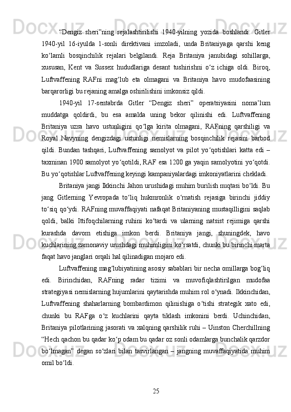 “Dengiz   sheri”ning   rejalashtirilishi   1940-yilning   yozida   boshlandi.   Gitler
1940-yil   16-iyulda   1-sonli   direktivani   imzoladi,   unda   Britaniyaga   qarshi   keng
ko lamli   bosqinchilik   rejalari   belgilandi.   Reja   Britaniya   janubidagi   sohillarga,ʻ
xususan,   Kent   va   Sussex   hududlariga   desant   tushirishni   o z   ichiga   oldi.   Biroq,	
ʻ
Luftvaffening   RAFni   mag lub   eta   olmagani   va   Britaniya   havo   mudofaasining	
ʻ
barqarorligi bu rejaning amalga oshirilishini imkonsiz qildi.
1940-yil   17-sentabrda   Gitler   “Dengiz   sheri”   operatsiyasini   noma’lum
muddatga   qoldirdi,   bu   esa   amalda   uning   bekor   qilinishi   edi.   Luftvaffening
Britaniya   uzra   havo   ustunligini   qo lga   kirita   olmagani,   RAFning   qarshiligi   va	
ʻ
Royal   Navyning   dengizdagi   ustunligi   nemislarning   bosqinchilik   rejasini   barbod
qildi.   Bundan   tashqari,   Luftvaffening   samolyot   va   pilot   yo qotishlari   katta   edi   –	
ʻ
taxminan 1900 samolyot yo qotildi, RAF esa 1200 ga yaqin samolyotini yo qotdi.	
ʻ ʻ
Bu yo qotishlar Luftvaffening keyingi kampaniyalardagi imkoniyatlarini chekladi.	
ʻ
Britaniya jangi Ikkinchi Jahon urushidagi muhim burilish nuqtasi bo ldi. Bu	
ʻ
jang   Gitlerning   Yevropada   to liq   hukmronlik   o rnatish   rejasiga   birinchi   jiddiy	
ʻ ʻ
to siq qo ydi. RAFning muvaffaqiyati nafaqat Britaniyaning mustaqilligini saqlab	
ʻ ʻ
qoldi,   balki   Ittifoqchilarning   ruhini   ko tardi   va   ularning   natsist   rejimiga   qarshi	
ʻ
kurashda   davom   etishiga   imkon   berdi.   Britaniya   jangi,   shuningdek,   havo
kuchlarining zamonaviy urushdagi muhimligini ko rsatdi, chunki bu birinchi marta	
ʻ
faqat havo janglari orqali hal qilinadigan mojaro edi.
Luftvaffening mag lubiyatining asosiy sabablari bir necha omillarga bog liq	
ʻ ʻ
edi.   Birinchidan,   RAFning   radar   tizimi   va   muvofiqlashtirilgan   mudofaa
strategiyasi nemislarning hujumlarini qaytarishda muhim rol o ynadi. Ikkinchidan,	
ʻ
Luftvaffening   shaharlarning   bombardimon   qilinishiga   o tishi   strategik   xato   edi,	
ʻ
chunki   bu   RAFga   o z   kuchlarini   qayta   tiklash   imkonini   berdi.   Uchinchidan,	
ʻ
Britaniya pilotlarining jasorati va xalqning qarshilik ruhi – Uinston Cherchillning
“Hech qachon bu qadar ko p odam bu qadar oz sonli odamlarga bunchalik qarzdor	
ʻ
bo lmagan”   degan   so zlari   bilan   tasvirlangan   –   jangning   muvaffaqiyatida   muhim	
ʻ ʻ
omil bo ldi.	
ʻ
25 