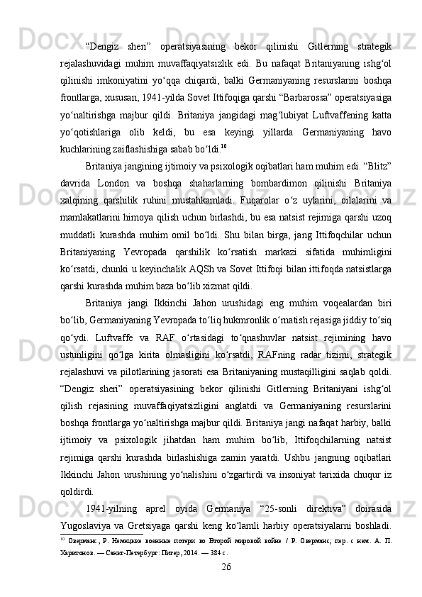 “Dengiz   sheri”   operatsiyasining   bekor   qilinishi   Gitlerning   strategik
rejalashuvidagi   muhim   muvaffaqiyatsizlik   edi.   Bu   nafaqat   Britaniyaning   ishg olʻ
qilinishi   imkoniyatini   yo qqa   chiqardi,   balki   Germaniyaning   resurslarini   boshqa	
ʻ
frontlarga, xususan, 1941-yilda Sovet Ittifoqiga qarshi “Barbarossa” operatsiyasiga
yo naltirishga   majbur   qildi.   Britaniya   jangidagi   mag lubiyat   Luftvaffening   katta	
ʻ ʻ
yo qotishlariga   olib   keldi,   bu   esa   keyingi   yillarda   Germaniyaning   havo
ʻ
kuchlarining zaiflashishiga sabab bo ldi.	
ʻ 10
Britaniya jangining ijtimoiy va psixologik oqibatlari ham muhim edi. “Blitz”
davrida   London   va   boshqa   shaharlarning   bombardimon   qilinishi   Britaniya
xalqining   qarshilik   ruhini   mustahkamladi.   Fuqarolar   o z   uylarini,   oilalarini   va	
ʻ
mamlakatlarini himoya qilish uchun birlashdi, bu esa natsist  rejimiga qarshi uzoq
muddatli   kurashda   muhim   omil   bo ldi.   Shu   bilan   birga,   jang   Ittifoqchilar   uchun	
ʻ
Britaniyaning   Yevropada   qarshilik   ko rsatish   markazi   sifatida   muhimligini	
ʻ
ko rsatdi, chunki u keyinchalik AQSh va Sovet Ittifoqi bilan ittifoqda natsistlarga	
ʻ
qarshi kurashda muhim baza bo lib xizmat qildi.	
ʻ
Britaniya   jangi   Ikkinchi   Jahon   urushidagi   eng   muhim   voqealardan   biri
bo lib, Germaniyaning Yevropada to liq hukmronlik o rnatish rejasiga jiddiy to siq	
ʻ ʻ ʻ ʻ
qo ydi.   Luftvaffe   va   RAF   o rtasidagi   to qnashuvlar   natsist   rejimining   havo
ʻ ʻ ʻ
ustunligini   qo lga   kirita   olmasligini   ko rsatdi,   RAFning   radar   tizimi,   strategik	
ʻ ʻ
rejalashuvi   va   pilotlarining   jasorati   esa   Britaniyaning   mustaqilligini   saqlab   qoldi.
“Dengiz   sheri”   operatsiyasining   bekor   qilinishi   Gitlerning   Britaniyani   ishg ol	
ʻ
qilish   rejasining   muvaffaqiyatsizligini   anglatdi   va   Germaniyaning   resurslarini
boshqa frontlarga yo naltirishga majbur qildi. Britaniya jangi nafaqat harbiy, balki	
ʻ
ijtimoiy   va   psixologik   jihatdan   ham   muhim   bo lib,   Ittifoqchilarning   natsist	
ʻ
rejimiga   qarshi   kurashda   birlashishiga   zamin   yaratdi.   Ushbu   jangning   oqibatlari
Ikkinchi   Jahon   urushining   yo nalishini   o zgartirdi   va   insoniyat   tarixida   chuqur   iz	
ʻ ʻ
qoldirdi.
1941-yilning   aprel   oyida   Germaniya   “25-sonli   direktiva”   doirasida
Yugoslaviya   va   Gretsiyaga   qarshi   keng   ko lamli   harbiy   operatsiyalarni   boshladi.	
ʻ
10
  Оверманс,   Р.   Немецкие   военные   потери   во   Второй   мировой   войне   /   Р.   Оверманс;   пер.   с   нем.   А.   П.
Харитонов. — Санкт-Петербург: Питер, 2014. — 384 с.
26 