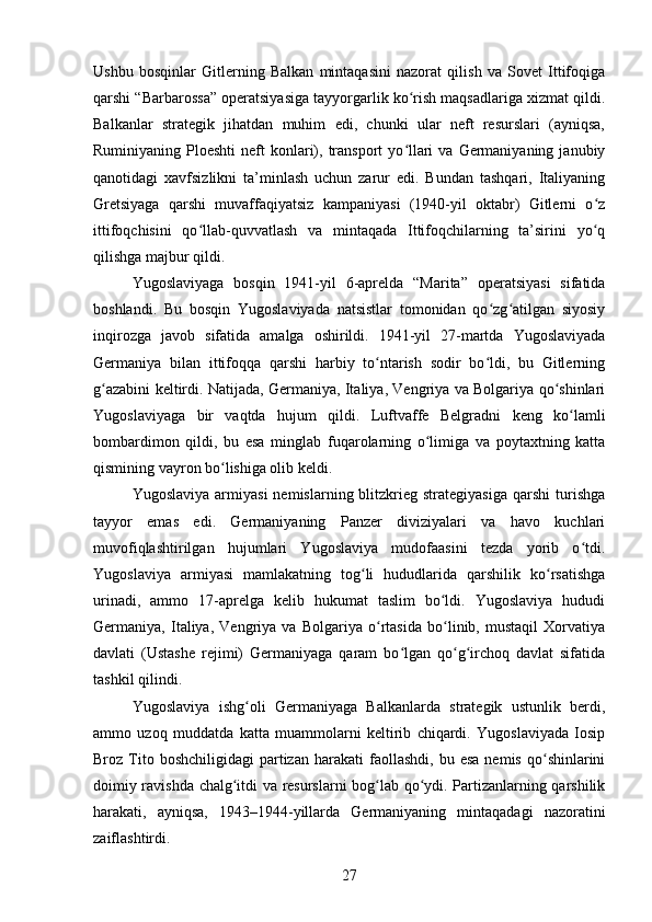 Ushbu   bosqinlar   Gitlerning   Balkan   mintaqasini   nazorat   qilish   va   Sovet   Ittifoqiga
qarshi “Barbarossa” operatsiyasiga tayyorgarlik ko rish maqsadlariga xizmat qildi.ʻ
Balkanlar   strategik   jihatdan   muhim   edi,   chunki   ular   neft   resurslari   (ayniqsa,
Ruminiyaning  Ploeshti  neft  konlari), transport  yo llari   va  Germaniyaning  janubiy
ʻ
qanotidagi   xavfsizlikni   ta’minlash   uchun   zarur   edi.   Bundan   tashqari,   Italiyaning
Gretsiyaga   qarshi   muvaffaqiyatsiz   kampaniyasi   (1940-yil   oktabr)   Gitlerni   o z	
ʻ
ittifoqchisini   qo llab-quvvatlash   va   mintaqada   Ittifoqchilarning   ta’sirini   yo q	
ʻ ʻ
qilishga majbur qildi.
Yugoslaviyaga   bosqin   1941-yil   6-aprelda   “Marita”   operatsiyasi   sifatida
boshlandi.   Bu   bosqin   Yugoslaviyada   natsistlar   tomonidan   qo zg atilgan   siyosiy	
ʻ ʻ
inqirozga   javob   sifatida   amalga   oshirildi.   1941-yil   27-martda   Yugoslaviyada
Germaniya   bilan   ittifoqqa   qarshi   harbiy   to ntarish   sodir   bo ldi,   bu   Gitlerning	
ʻ ʻ
g azabini keltirdi. Natijada, Germaniya, Italiya, Vengriya va Bolgariya qo shinlari	
ʻ ʻ
Yugoslaviyaga   bir   vaqtda   hujum   qildi.   Luftvaffe   Belgradni   keng   ko lamli	
ʻ
bombardimon   qildi,   bu   esa   minglab   fuqarolarning   o limiga   va   poytaxtning   katta	
ʻ
qismining vayron bo lishiga olib keldi.	
ʻ
Yugoslaviya   armiyasi   nemislarning  blitzkrieg  strategiyasiga  qarshi  turishga
tayyor   emas   edi.   Germaniyaning   Panzer   diviziyalari   va   havo   kuchlari
muvofiqlashtirilgan   hujumlari   Yugoslaviya   mudofaasini   tezda   yorib   o tdi.	
ʻ
Yugoslaviya   armiyasi   mamlakatning   tog li   hududlarida   qarshilik   ko rsatishga	
ʻ ʻ
urinadi,   ammo   17-aprelga   kelib   hukumat   taslim   bo ldi.   Yugoslaviya   hududi	
ʻ
Germaniya,   Italiya,   Vengriya   va   Bolgariya   o rtasida   bo linib,   mustaqil   Xorvatiya	
ʻ ʻ
davlati   (Ustashe   rejimi)   Germaniyaga   qaram   bo lgan   qo g irchoq   davlat   sifatida	
ʻ ʻ ʻ
tashkil qilindi.
Yugoslaviya   ishg oli   Germaniyaga   Balkanlarda   strategik   ustunlik   berdi,	
ʻ
ammo   uzoq   muddatda   katta   muammolarni   keltirib   chiqardi.   Yugoslaviyada   Iosip
Broz  Tito  boshchiligidagi   partizan   harakati   faollashdi,   bu  esa   nemis  qo shinlarini	
ʻ
doimiy ravishda chalg itdi va resurslarni bog lab qo ydi. Partizanlarning qarshilik	
ʻ ʻ ʻ
harakati,   ayniqsa,   1943–1944-yillarda   Germaniyaning   mintaqadagi   nazoratini
zaiflashtirdi.
27 
