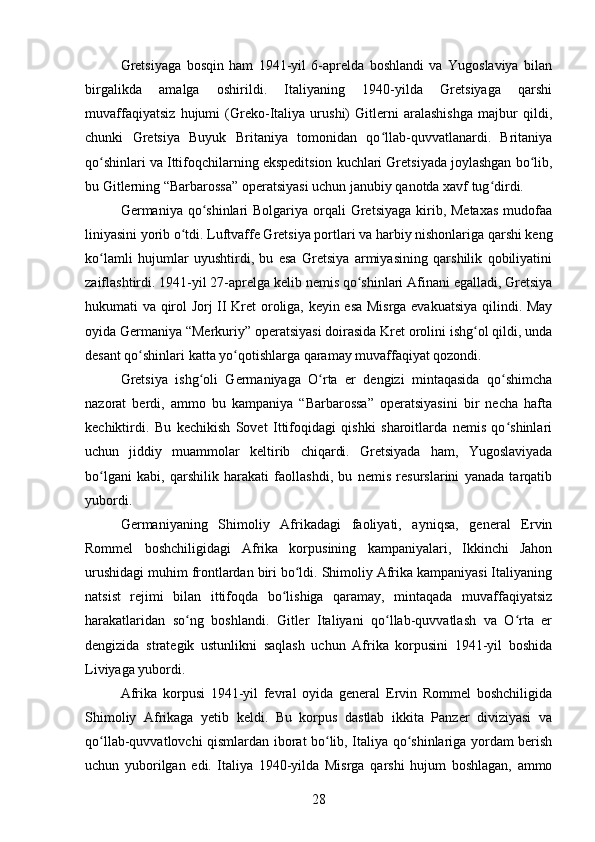 Gretsiyaga   bosqin   ham   1941-yil   6-aprelda   boshlandi   va   Yugoslaviya   bilan
birgalikda   amalga   oshirildi.   Italiyaning   1940-yilda   Gretsiyaga   qarshi
muvaffaqiyatsiz   hujumi   (Greko-Italiya   urushi)   Gitlerni   aralashishga   majbur   qildi,
chunki   Gretsiya   Buyuk   Britaniya   tomonidan   qo llab-quvvatlanardi.   Britaniyaʻ
qo shinlari va Ittifoqchilarning ekspeditsion kuchlari Gretsiyada joylashgan bo lib,	
ʻ ʻ
bu Gitlerning “Barbarossa” operatsiyasi uchun janubiy qanotda xavf tug dirdi.	
ʻ
Germaniya qo shinlari  Bolgariya  orqali  Gretsiyaga  kirib, Metaxas  mudofaa	
ʻ
liniyasini yorib o tdi. Luftvaffe Gretsiya portlari va harbiy nishonlariga qarshi keng	
ʻ
ko lamli   hujumlar   uyushtirdi,   bu   esa   Gretsiya   armiyasining   qarshilik   qobiliyatini	
ʻ
zaiflashtirdi. 1941-yil 27-aprelga kelib nemis qo shinlari Afinani egalladi, Gretsiya	
ʻ
hukumati va qirol Jorj II Kret oroliga, keyin esa Misrga evakuatsiya qilindi. May
oyida Germaniya “Merkuriy” operatsiyasi doirasida Kret orolini ishg ol qildi, unda	
ʻ
desant qo shinlari katta yo qotishlarga qaramay muvaffaqiyat qozondi.	
ʻ ʻ
Gretsiya   ishg oli   Germaniyaga   O rta   er   dengizi   mintaqasida   qo shimcha	
ʻ ʻ ʻ
nazorat   berdi,   ammo   bu   kampaniya   “Barbarossa”   operatsiyasini   bir   necha   hafta
kechiktirdi.   Bu   kechikish   Sovet   Ittifoqidagi   qishki   sharoitlarda   nemis   qo shinlari	
ʻ
uchun   jiddiy   muammolar   keltirib   chiqardi.   Gretsiyada   ham,   Yugoslaviyada
bo lgani   kabi,   qarshilik   harakati   faollashdi,   bu   nemis   resurslarini   yanada   tarqatib	
ʻ
yubordi.
Germaniyaning   Shimoliy   Afrikadagi   faoliyati,   ayniqsa,   general   Ervin
Rommel   boshchiligidagi   Afrika   korpusining   kampaniyalari,   Ikkinchi   Jahon
urushidagi muhim frontlardan biri bo ldi. Shimoliy Afrika kampaniyasi Italiyaning	
ʻ
natsist   rejimi   bilan   ittifoqda   bo lishiga   qaramay,   mintaqada   muvaffaqiyatsiz	
ʻ
harakatlaridan   so ng   boshlandi.   Gitler   Italiyani   qo llab-quvvatlash   va   O rta   er	
ʻ ʻ ʻ
dengizida   strategik   ustunlikni   saqlash   uchun   Afrika   korpusini   1941-yil   boshida
Liviyaga yubordi.
Afrika   korpusi   1941-yil   fevral   oyida   general   Ervin   Rommel   boshchiligida
Shimoliy   Afrikaga   yetib   keldi.   Bu   korpus   dastlab   ikkita   Panzer   diviziyasi   va
qo llab-quvvatlovchi qismlardan iborat bo lib, Italiya qo shinlariga yordam berish	
ʻ ʻ ʻ
uchun   yuborilgan   edi.   Italiya   1940-yilda   Misrga   qarshi   hujum   boshlagan,   ammo
28 