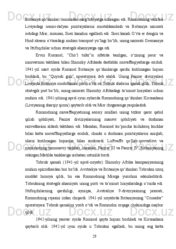 Britaniya qo shinlari tomonidan mag lubiyatga uchragan edi. Rommelning vazifasiʻ ʻ
Liviyadagi   nemis-italyan   pozitsiyalarini   mustahkamlash   va   Britaniya   nazorati
ostidagi Misr, xususan, Suez kanalini egallash edi. Suez kanali O rta er dengizi va	
ʻ
Hind okeani o rtasidagi muhim transport yo lagi bo lib, uning nazorati Germaniya	
ʻ ʻ ʻ
va Ittifoqchilar uchun strategik ahamiyatga ega edi.
Ervin   Rommel,   “Cho l   tulki”si   sifatida   tanilgan,   o zining   jasur   va	
ʻ ʻ
innovatsion taktikasi bilan Shimoliy Afrikada dastlabki muvaffaqiyatlarga erishdi.
1941-yil   mart   oyida   Rommel   Britaniya   qo shinlariga   qarshi   kutilmagan   hujum	
ʻ
boshladi,   bu   “Quyosh   guli”   operatsiyasi   deb   ataldi.   Uning   Panzer   diviziyalari
Liviyada Britaniya mudofaasini yorib o tdi va Tobruk shahrini qamal qildi. Tobruk	
ʻ
strategik port bo lib, uning nazorati Shimoliy Afrikadagi ta’minot liniyalari uchun	
ʻ
muhim edi. 1941-yilning aprel-iyun oylarida Rommelning qo shinlari Kirenaikani	
ʻ
(Liviyaning sharqiy qismi) qaytarib oldi va Misr chegarasiga yaqinlashdi.
Rommelning   muvaffaqiyatining   asosiy   omillari   uning   tezkor   qaror   qabul
qilish   qobiliyati,   Panzer   diviziyalarining   manevr   qobiliyati   va   dushman
razvedkasini   aldash   taktikasi   edi.   Masalan,   Rommel   ko pincha   kichikroq   kuchlar	
ʻ
bilan   katta   muvaffaqiyatlarga   erishdi,   chunki   u   dushman   pozitsiyalarini   aniqlab,
ularni   kutilmagan   hujumlar   bilan   sindirardi.   Luftvaffe   qo llab-quvvatlovi   va	
ʻ
nemislarning zamonaviy tanklari, masalan, Panzer III va Panzer IV, Britaniyaning
eskirgan Matilda tanklariga nisbatan ustunlik berdi.
Tobruk   qamali   (1941-yil   aprel-noyabr)   Shimoliy   Afrika   kampaniyasining
muhim epizodlaridan biri bo ldi. Avstraliya va Britaniya qo shinlari Tobrukni uzoq	
ʻ ʻ
muddat   himoya   qildi,   bu   esa   Rommelning   Misrga   yurishini   sekinlashtirdi.
Tobrukning strategik ahamiyati  uning porti  va ta’minot  liniyalaridagi o rnida edi.	
ʻ
Ittifoqchilarning   qarshiligi,   ayniqsa,   Avstraliya   9-diviziyasining   jasorati,
Rommelning rejasini  izdan chiqardi. 1941-yil noyabrda Britaniyaning “Crusader”
operatsiyasi Tobruk qamalini yorib o tdi va Rommelni orqaga chekinishga majbur	
ʻ
qildi.
1942-yilning   yanvar   oyida   Rommel   qayta   hujum   boshladi   va   Kirenaikani
qaytarib   oldi.   1942-yil   iyun   oyida   u   Tobrukni   egalladi,   bu   uning   eng   katta
29 