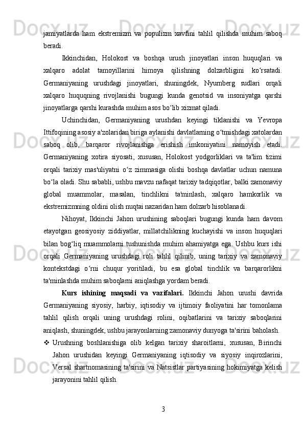 jamiyatlarda   ham   ekstremizm   va   populizm   xavfini   tahlil   qilishda   muhim   saboq
beradi.
Ikkinchidan,   Holokost   va   boshqa   urush   jinoyatlari   inson   huquqlari   va
xalqaro   adolat   tamoyillarini   himoya   qilishning   dolzarbligini   ko rsatadi.ʻ
Germaniyaning   urushdagi   jinoyatlari,   shuningdek,   Nyurnberg   sudlari   orqali
xalqaro   huquqning   rivojlanishi   bugungi   kunda   genotsid   va   insoniyatga   qarshi
jinoyatlarga qarshi kurashda muhim asos bo lib xizmat qiladi.	
ʻ
Uchinchidan,   Germaniyaning   urushdan   keyingi   tiklanishi   va   Yevropa
Ittifoqining asosiy a'zolaridan biriga aylanishi davlatlarning o tmishdagi xatolardan	
ʻ
saboq   olib,   barqaror   rivojlanishga   erishish   imkoniyatini   namoyish   etadi.
Germaniyaning   xotira   siyosati,   xususan,   Holokost   yodgorliklari   va   ta'lim   tizimi
orqali   tarixiy   mas'uliyatni   o z   zimmasiga   olishi   boshqa   davlatlar   uchun   namuna	
ʻ
bo la oladi. Shu sababli, ushbu mavzu nafaqat tarixiy tadqiqotlar, balki zamonaviy	
ʻ
global   muammolar,   masalan,   tinchlikni   ta'minlash,   xalqaro   hamkorlik   va
ekstremizmning oldini olish nuqtai nazaridan ham dolzarb hisoblanadi.
Nihoyat,   Ikkinchi   Jahon   urushining   saboqlari   bugungi   kunda   ham   davom
etayotgan   geosiyosiy   ziddiyatlar,   millatchilikning   kuchayishi   va   inson   huquqlari
bilan  bog liq  muammolarni   tushunishda   muhim   ahamiyatga   ega.   Ushbu   kurs   ishi	
ʻ
orqali   Germaniyaning   urushdagi   roli   tahlil   qilinib,   uning   tarixiy   va   zamonaviy
kontekstdagi   o rni   chuqur   yoritiladi,   bu   esa   global   tinchlik   va   barqarorlikni	
ʻ
ta'minlashda muhim saboqlarni aniqlashga yordam beradi.
Kurs   ishining   maqsadi   va   vazifalari.   Ikkinchi   Jahon   urushi   davrida
Germaniyaning   siyosiy,   harbiy,   iqtisodiy   va   ijtimoiy   faoliyatini   har   tomonlama
tahlil   qilish   orqali   uning   urushdagi   rolini,   oqibatlarini   va   tarixiy   saboqlarini
aniqlash, shuningdek, ushbu jarayonlarning zamonaviy dunyoga ta'sirini baholash.
 Urushning   boshlanishiga   olib   kelgan   tarixiy   sharoitlarni,   xususan,   Birinchi
Jahon   urushidan   keyingi   Germaniyaning   iqtisodiy   va   siyosiy   inqirozlarini,
Versal   shartnomasining   ta'sirini   va   Natsistlar   partiyasining   hokimiyatga   kelish
jarayonini tahlil qilish.
3 