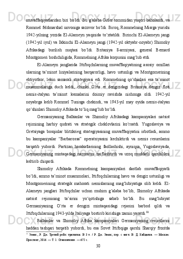 muvaffaqiyatlaridan biri bo ldi. Bu g alaba Gitler tomonidan yuqori baholandi, vaʻ ʻ
Rommel feldmarshal unvoniga sazovor bo ldi. Biroq, Rommelning Misrga yurishi	
ʻ
1942-yilning   yozida   El-Alameyn   yaqinida   to xtatildi.   Birinchi   El-Alameyn   jangi	
ʻ
(1942-yil iyul)  va Ikkinchi El-Alameyn jangi  (1942-yil  oktyabr-noyabr) Shimoliy
Afrikadagi   burilish   nuqtasi   bo ldi.   Britaniya   8-armiyasi,   general   Bernard	
ʻ
Montgomeri boshchiligida, Rommelning Afrika korpusini mag lub etdi.	
ʻ
El-Alameyn   janglarida   Ittifoqchilarning   muvaffaqiyatining   asosiy   omillari
ularning   ta’minot   liniyalarining   barqarorligi,   havo   ustunligi   va   Montgomerining
ehtiyotkor,   lekin   samarali   strategiyasi   edi.   Rommelning   qo shinlari   esa   ta’minot
ʻ
muammolariga   duch   keldi,   chunki   O rta   er   dengizidagi   Britaniya   dengiz   floti	
ʻ
nemis-italyan   ta’minot   kemalarini   doimiy   ravishda   nishonga   oldi.   1942-yil
noyabrga   kelib   Rommel   Tunisga   chekindi,   va   1943-yil   may   oyida   nemis-italyan
qo shinlari Shimoliy Afrikada to liq mag lub bo ldi.	
ʻ ʻ ʻ ʻ
Germaniyaning   Balkanlar   va   Shimoliy   Afrikadagi   kampaniyalari   natsist
rejimining   harbiy   qudrati   va   strategik   cheklovlarini   ko rsatdi.   Yugoslaviya   va	
ʻ
Gretsiyaga   bosqinlar   blitzkrieg   strategiyasining   muvaffaqiyatini   isbotladi,   ammo
bu   kampaniyalar   “Barbarossa”   operatsiyasini   kechiktirdi   va   nemis   resurslarini
tarqatib   yubordi.   Partizan   harakatlarining   faollashishi,   ayniqsa,   Yugoslaviyada,
Germaniyaning   mintaqadagi   nazoratini   zaiflashtirdi   va   uzoq   muddatli   qarshilikni
keltirib chiqardi.
Shimoliy   Afrikada   Rommelning   kampaniyalari   dastlab   muvaffaqiyatli
bo ldi, ammo ta’minot muammolari, Ittifoqchilarning havo va dengiz ustunligi va	
ʻ
Montgomerining   strategik   mahorati   nemislarning   mag lubiyatiga   olib   keldi.   El-	
ʻ
Alameyn   janglari   Ittifoqchilar   uchun   muhim   g alaba   bo lib,   Shimoliy   Afrikada	
ʻ ʻ
natsist   rejimining   ta’sirini   yo qotishiga   sabab   bo ldi.   Bu   mag lubiyat	
ʻ ʻ ʻ
Germaniyaning   O rta   er   dengizi   mintaqasidagi   rejasini   barbod   qildi   va	
ʻ
Ittifoqchilarning 1943-yilda Italiyaga bostirib kirishiga zamin yaratdi. 11
Balkanlar   va   Shimoliy   Afrika   kampaniyalari   Germaniyaning   resurslarini
haddan   tashqari   tarqatib   yubordi,   bu   esa   Sovet   Ittifoqiga   qarshi   Sharqiy   frontda
11
  Эванс,   Р.   Дж.   Третий   рейх:   трилогия.   В   3   т.   /   Р.   Дж.   Эванс;   пер.   с   англ.   В.   Д.   Кайдалов.   —   Москва:
Проспект, 2016. — Т. 1: Становление. — 672 с.
30 