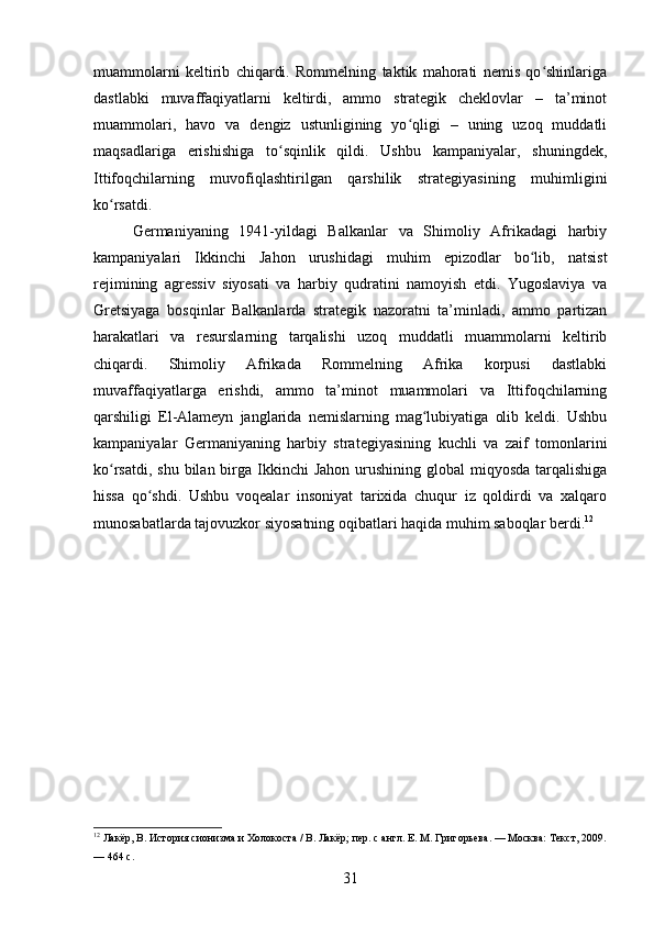 muammolarni   keltirib   chiqardi.   Rommelning   taktik   mahorati   nemis   qo shinlarigaʻ
dastlabki   muvaffaqiyatlarni   keltirdi,   ammo   strategik   cheklovlar   –   ta’minot
muammolari,   havo   va   dengiz   ustunligining   yo qligi   –   uning   uzoq   muddatli	
ʻ
maqsadlariga   erishishiga   to sqinlik   qildi.   Ushbu   kampaniyalar,   shuningdek,	
ʻ
Ittifoqchilarning   muvofiqlashtirilgan   qarshilik   strategiyasining   muhimligini
ko rsatdi.	
ʻ
Germaniyaning   1941-yildagi   Balkanlar   va   Shimoliy   Afrikadagi   harbiy
kampaniyalari   Ikkinchi   Jahon   urushidagi   muhim   epizodlar   bo lib,   natsist	
ʻ
rejimining   agressiv   siyosati   va   harbiy   qudratini   namoyish   etdi.   Yugoslaviya   va
Gretsiyaga   bosqinlar   Balkanlarda   strategik   nazoratni   ta’minladi,   ammo   partizan
harakatlari   va   resurslarning   tarqalishi   uzoq   muddatli   muammolarni   keltirib
chiqardi.   Shimoliy   Afrikada   Rommelning   Afrika   korpusi   dastlabki
muvaffaqiyatlarga   erishdi,   ammo   ta’minot   muammolari   va   Ittifoqchilarning
qarshiligi   El-Alameyn   janglarida   nemislarning   mag lubiyatiga   olib   keldi.   Ushbu	
ʻ
kampaniyalar   Germaniyaning   harbiy   strategiyasining   kuchli   va   zaif   tomonlarini
ko rsatdi, shu  bilan birga  Ikkinchi  Jahon  urushining  global  miqyosda tarqalishiga	
ʻ
hissa   qo shdi.   Ushbu   voqealar   insoniyat   tarixida   chuqur   iz   qoldirdi   va   xalqaro	
ʻ
munosabatlarda tajovuzkor siyosatning oqibatlari haqida muhim saboqlar berdi. 12
12
 Лакёр, В. История сионизма и Холокоста / В. Лакёр; пер. с англ. Е. М. Григорьева. — Москва: Текст, 2009.
— 464 с.
31 