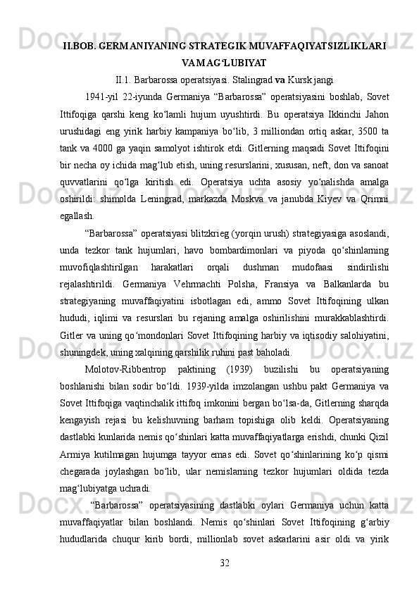 II.BOB.  GERMANIYANING STRATEGIK MUVAFFAQIYATSIZLIKLARI
VA MAG LUBIYATʻ
II.1.  Barbarossa operatsiyasi. Stalingrad  va  Kursk jangi
1941-yil   22-iyunda   Germaniya   “Barbarossa”   operatsiyasini   boshlab,   Sovet
Ittifoqiga   qarshi   keng   ko lamli   hujum   uyushtirdi.   Bu   operatsiya   Ikkinchi   Jahon	
ʻ
urushidagi   eng   yirik   harbiy   kampaniya   bo lib,   3   milliondan   ortiq   askar,   3500   ta	
ʻ
tank va 4000 ga yaqin samolyot  ishtirok etdi.   Gitlerning maqsadi  Sovet Ittifoqini
bir necha oy ichida mag lub etish, uning resurslarini, xususan, neft, don va sanoat	
ʻ
quvvatlarini   qo lga   kiritish   edi.   Operatsiya   uchta   asosiy   yo nalishda   amalga	
ʻ ʻ
oshirildi:   shimolda   Leningrad,   markazda   Moskva   va   janubda   Kiyev   va   Qrimni
egallash.
“Barbarossa” operatsiyasi  blitzkrieg (yorqin urush) strategiyasiga asoslandi,
unda   tezkor   tank   hujumlari,   havo   bombardimonlari   va   piyoda   qo shinlarning	
ʻ
muvofiqlashtirilgan   harakatlari   orqali   dushman   mudofaasi   sindirilishi
rejalashtirildi.   Germaniya   Vehrmachti   Polsha,   Fransiya   va   Balkanlarda   bu
strategiyaning   muvaffaqiyatini   isbotlagan   edi,   ammo   Sovet   Ittifoqining   ulkan
hududi,   iqlimi   va   resurslari   bu   rejaning   amalga   oshirilishini   murakkablashtirdi.
Gitler  va  uning qo mondonlari  Sovet  Ittifoqining harbiy va iqtisodiy salohiyatini,	
ʻ
shuningdek, uning xalqining qarshilik ruhini past baholadi.
Molotov-Ribbentrop   paktining   (1939)   buzilishi   bu   operatsiyaning
boshlanishi   bilan   sodir   bo ldi.   1939-yilda   imzolangan   ushbu   pakt   Germaniya   va	
ʻ
Sovet Ittifoqiga vaqtinchalik ittifoq imkonini bergan bo lsa-da, Gitlerning sharqda	
ʻ
kengayish   rejasi   bu   kelishuvning   barham   topishiga   olib   keldi.   Operatsiyaning
dastlabki kunlarida nemis qo shinlari katta muvaffaqiyatlarga erishdi, chunki Qizil	
ʻ
Armiya   kutilmagan   hujumga   tayyor   emas   edi.   Sovet   qo shinlarining   ko p   qismi	
ʻ ʻ
chegarada   joylashgan   bo lib,   ular   nemislarning   tezkor   hujumlari   oldida   tezda	
ʻ
mag lubiyatga uchradi.	
ʻ
  “Barbarossa”   operatsiyasining   dastlabki   oylari   Germaniya   uchun   katta
muvaffaqiyatlar   bilan   boshlandi.   Nemis   qo shinlari   Sovet   Ittifoqining   g arbiy	
ʻ ʻ
hududlarida   chuqur   kirib   bordi,   millionlab   sovet   askarlarini   asir   oldi   va   yirik
32 