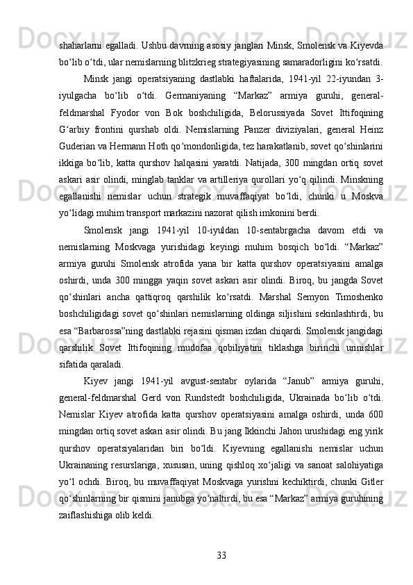 shaharlarni egalladi. Ushbu davrning asosiy janglari Minsk, Smolensk va Kiyevda
bo lib o tdi, ular nemislarning blitzkrieg strategiyasining samaradorligini ko rsatdi.ʻ ʻ ʻ
Minsk   jangi   operatsiyaning   dastlabki   haftalarida,   1941-yil   22-iyundan   3-
iyulgacha   bo lib   o tdi.   Germaniyaning   “Markaz”   armiya   guruhi,   general-	
ʻ ʻ
feldmarshal   Fyodor   von   Bok   boshchiligida,   Belorussiyada   Sovet   Ittifoqining
G arbiy   frontini   qurshab   oldi.   Nemislarning   Panzer   diviziyalari,   general   Heinz	
ʻ
Guderian va Hermann Hoth qo mondonligida, tez harakatlanib, sovet qo shinlarini	
ʻ ʻ
ikkiga   bo lib,   katta   qurshov   halqasini   yaratdi.   Natijada,   300   mingdan   ortiq   sovet	
ʻ
askari   asir   olindi,   minglab   tanklar   va   artilleriya   qurollari   yo q  qilindi.  Minskning	
ʻ
egallanishi   nemislar   uchun   strategik   muvaffaqiyat   bo ldi,   chunki   u   Moskva	
ʻ
yo lidagi muhim transport markazini nazorat qilish imkonini berdi.	
ʻ
Smolensk   jangi   1941-yil   10-iyuldan   10-sentabrgacha   davom   etdi   va
nemislarning   Moskvaga   yurishidagi   keyingi   muhim   bosqich   bo ldi.   “Markaz”	
ʻ
armiya   guruhi   Smolensk   atrofida   yana   bir   katta   qurshov   operatsiyasini   amalga
oshirdi,   unda   300   mingga   yaqin   sovet   askari   asir   olindi.   Biroq,   bu   jangda   Sovet
qo shinlari   ancha   qattiqroq   qarshilik   ko rsatdi.   Marshal   Semyon   Timoshenko	
ʻ ʻ
boshchiligidagi   sovet   qo shinlari   nemislarning oldinga  siljishini   sekinlashtirdi,  bu	
ʻ
esa “Barbarossa”ning dastlabki rejasini qisman izdan chiqardi. Smolensk jangidagi
qarshilik   Sovet   Ittifoqining   mudofaa   qobiliyatini   tiklashga   birinchi   urinishlar
sifatida qaraladi.
Kiyev   jangi   1941-yil   avgust-sentabr   oylarida   “Janub”   armiya   guruhi,
general-feldmarshal   Gerd   von   Rundstedt   boshchiligida,   Ukrainada   bo lib   o tdi.	
ʻ ʻ
Nemislar   Kiyev   atrofida   katta   qurshov   operatsiyasini   amalga   oshirdi,   unda   600
mingdan ortiq sovet askari asir olindi. Bu jang Ikkinchi Jahon urushidagi eng yirik
qurshov   operatsiyalaridan   biri   bo ldi.   Kiyevning   egallanishi   nemislar   uchun	
ʻ
Ukrainaning   resurslariga,   xususan,   uning   qishloq   xo jaligi   va   sanoat   salohiyatiga	
ʻ
yo l   ochdi.   Biroq,   bu   muvaffaqiyat   Moskvaga   yurishni   kechiktirdi,   chunki   Gitler	
ʻ
qo shinlarning bir qismini janubga yo naltirdi, bu esa “Markaz” armiya guruhining
ʻ ʻ
zaiflashishiga olib keldi.
33 
