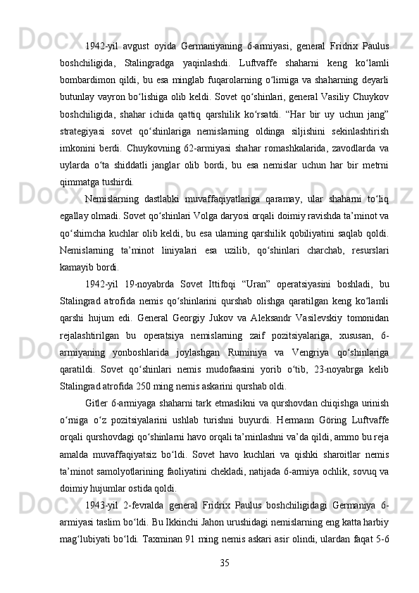 1942-yil   avgust   oyida   Germaniyaning   6-armiyasi,   general   Fridrix   Paulus
boshchiligida,   Stalingradga   yaqinlashdi.   Luftvaffe   shaharni   keng   ko lamliʻ
bombardimon  qildi,  bu  esa   minglab  fuqarolarning  o limiga  va  shaharning   deyarli	
ʻ
butunlay vayron bo lishiga olib keldi. Sovet qo shinlari, general Vasiliy Chuykov	
ʻ ʻ
boshchiligida,   shahar   ichida   qattiq   qarshilik   ko rsatdi.   “Har   bir   uy   uchun   jang”	
ʻ
strategiyasi   sovet   qo shinlariga   nemislarning   oldinga   siljishini   sekinlashtirish	
ʻ
imkonini   berdi.   Chuykovning   62-armiyasi   shahar   romashkalarida,   zavodlarda   va
uylarda   o ta   shiddatli   janglar   olib   bordi,   bu   esa   nemislar   uchun   har   bir   metrni	
ʻ
qimmatga tushirdi.
Nemislarning   dastlabki   muvaffaqiyatlariga   qaramay,   ular   shaharni   to liq	
ʻ
egallay olmadi. Sovet qo shinlari Volga daryosi orqali doimiy ravishda ta’minot va	
ʻ
qo shimcha kuchlar olib keldi, bu esa ularning qarshilik qobiliyatini saqlab qoldi.	
ʻ
Nemislarning   ta’minot   liniyalari   esa   uzilib,   qo shinlari   charchab,   resurslari	
ʻ
kamayib bordi.
1942-yil   19-noyabrda   Sovet   Ittifoqi   “Uran”   operatsiyasini   boshladi,   bu
Stalingrad   atrofida   nemis   qo shinlarini   qurshab   olishga   qaratilgan   keng   ko lamli	
ʻ ʻ
qarshi   hujum   edi.   General   Georgiy   Jukov   va   Aleksandr   Vasilevskiy   tomonidan
rejalashtirilgan   bu   operatsiya   nemislarning   zaif   pozitsiyalariga,   xususan,   6-
armiyaning   yonboshlarida   joylashgan   Ruminiya   va   Vengriya   qo shinlariga	
ʻ
qaratildi.   Sovet   qo shinlari   nemis   mudofaasini   yorib   o tib,   23-noyabrga   kelib	
ʻ ʻ
Stalingrad atrofida 250 ming nemis askarini qurshab oldi.
Gitler 6-armiyaga shaharni tark etmaslikni va qurshovdan chiqishga urinish
o rniga   o z   pozitsiyalarini   ushlab   turishni   buyurdi.   Hermann   Göring   Luftvaffe	
ʻ ʻ
orqali qurshovdagi qo shinlarni havo orqali ta’minlashni va’da qildi, ammo bu reja	
ʻ
amalda   muvaffaqiyatsiz   bo ldi.   Sovet   havo   kuchlari   va   qishki   sharoitlar   nemis	
ʻ
ta’minot samolyotlarining faoliyatini chekladi, natijada 6-armiya ochlik, sovuq va
doimiy hujumlar ostida qoldi.
1943-yil   2-fevralda   general   Fridrix   Paulus   boshchiligidagi   Germaniya   6-
armiyasi taslim bo ldi. Bu Ikkinchi Jahon urushidagi nemislarning eng katta harbiy	
ʻ
mag lubiyati bo ldi. Taxminan 91 ming nemis askari asir olindi, ulardan faqat 5-6	
ʻ ʻ
35 