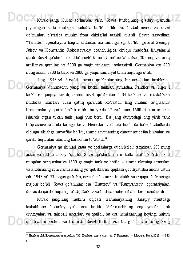 Kursk   jangi   Kursk   so hasida,   ya’ni   Sovet   Ittifoqining   g arbiy   qismidaʻ ʻ
joylashgan   katta   strategik   hududda   bo lib   o tdi.   Bu   hudud   nemis   va   sovet	
ʻ ʻ
qo shinlari   o rtasida   muhim   front   chizig ini   tashkil   qilardi.   Sovet   razvedkasi	
ʻ ʻ ʻ
“Tsitadel”   operatsiyasi   haqida   oldindan   ma’lumotga   ega   bo lib,   general   Georgiy	
ʻ
Jukov   va   Konstantin   Rokossovskiy   boshchiligida   chuqur   mudofaa   liniyalarini
qurdi. Sovet qo shinlari 300 kilometrlik frontda millionlab askar, 20 mingdan ortiq	
ʻ
artilleriya   qurollari   va   5000   ga   yaqin   tanklarni   joylashtirdi.   Germaniya   esa   900
ming askar, 2700 ta tank va 2000 ga yaqin samolyot bilan hujumga o tdi.	
ʻ
Jang   1943-yil   5-iyulda   nemis   qo shinlarining   hujumi   bilan   boshlandi.	
ʻ
Germaniya   Vehrmachti   yangi   va   kuchli   tanklar,   jumladan,   Panther   va   Tiger   I
tanklarini   jangga   kiritdi,   ammo   sovet   qo shinlari   T-34   tanklari   va   mustahkam
ʻ
mudofaa   tizimlari   bilan   qattiq   qarshilik   ko rsatdi.   Eng   muhim   to qnashuv	
ʻ ʻ
Proxorovka   yaqinida   bo lib   o tdi,   bu   yerda   12-iyul   kuni   1500   dan   ortiq   tank	
ʻ ʻ
ishtirok   etgan   ulkan   tank   jangi   yuz   berdi.   Bu   jang   dunyodagi   eng   yirik   tank
to qnashuvi   sifatida   tarixga   kirdi.   Nemislar   dastlabki   kunlarda   ba’zi   hududlarda	
ʻ
oldinga siljishga muvaffaq bo ldi, ammo sovetlarning chuqur mudofaa liniyalari va	
ʻ
qarshi hujumlari ularning harakatini to xtatdi.	
ʻ 14
Germaniya  qo shinlari   katta   yo qotishlarga   duch   keldi:   taxminan   200  ming	
ʻ ʻ
askar   va   700   ta   tank   yo qotildi.   Sovet   qo shinlari   ham   katta   talafot   ko rdi   –   800	
ʻ ʻ ʻ
mingdan ortiq askar  va 1500 ga yaqin tank yo qotildi – ammo ularning resurslari	
ʻ
va aholisining soni nemislarning yo qotishlarini qoplash qobiliyatidan ancha ustun	
ʻ
edi. 1943-yil 23-avgustga kelib, nemislar hujumni to xtatdi va orqaga chekinishga	
ʻ
majbur   bo ldi.   Sovet   qo shinlari   esa   “Kutuzov”   va   “Rumyantsev”   operatsiyalari	
ʻ ʻ
doirasida qarshi hujumga o tdi, Xarkov va boshqa muhim shaharlarni ozod qildi.	
ʻ
Kursk   jangining   muhim   oqibati   Germaniyaning   Sharqiy   frontdagi
tashabbusni   butunlay   yo qotishi   bo ldi.   Vehrmachtning   eng   yaxshi   tank
ʻ ʻ
diviziyalari   va   tajribali   askarlari   yo qotildi,   bu   esa   nemislarning   keyingi   hujum	
ʻ
qobiliyatini   keskin   zaiflashtirdi.   Sovet   Ittifoqi   esa   bu   g alabadan   so ng   keng	
ʻ ʻ
14
 Гилберт, М. Вторая мировая война / М. Гилберт; пер. с англ. А. Г. Больных. — Москва: Вече, 2013. — 832
с.
38 