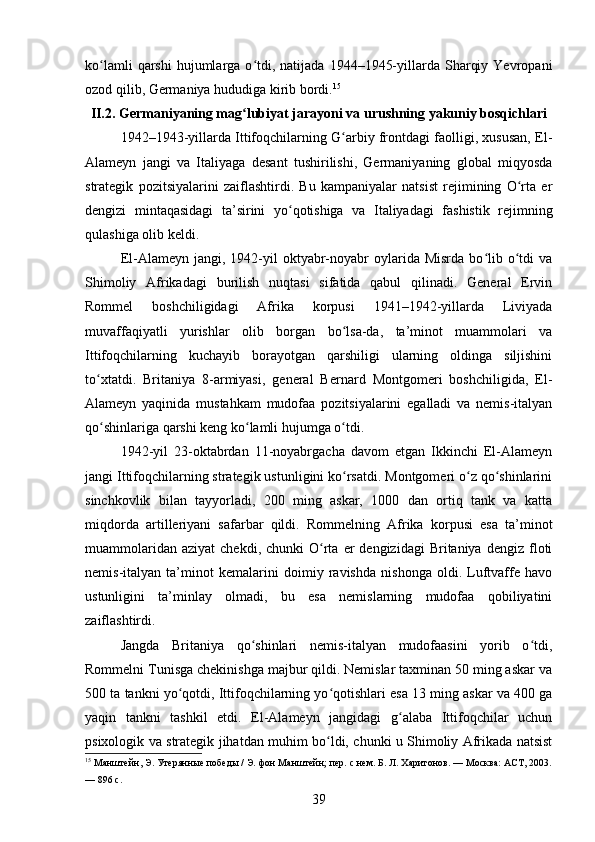 ko lamli  qarshi  hujumlarga  o tdi,  natijada   1944–1945-yillarda  Sharqiy  Yevropaniʻ ʻ
ozod qilib, Germaniya hududiga kirib bordi. 15
II.2. Germaniyaning mag lubiyat jarayoni va urushning yakuniy bosqichlari	
ʻ
1942–1943-yillarda Ittifoqchilarning G arbiy frontdagi faolligi, xususan, El-	
ʻ
Alameyn   jangi   va   Italiyaga   desant   tushirilishi,   Germaniyaning   global   miqyosda
strategik   pozitsiyalarini   zaiflashtirdi.   Bu   kampaniyalar   natsist   rejimining   O rta   er	
ʻ
dengizi   mintaqasidagi   ta’sirini   yo qotishiga   va   Italiyadagi   fashistik   rejimning	
ʻ
qulashiga olib keldi.
El-Alameyn  jangi,  1942-yil  oktyabr-noyabr  oylarida  Misrda   bo lib  o tdi   va	
ʻ ʻ
Shimoliy   Afrikadagi   burilish   nuqtasi   sifatida   qabul   qilinadi.   General   Ervin
Rommel   boshchiligidagi   Afrika   korpusi   1941–1942-yillarda   Liviyada
muvaffaqiyatli   yurishlar   olib   borgan   bo lsa-da,   ta’minot   muammolari   va	
ʻ
Ittifoqchilarning   kuchayib   borayotgan   qarshiligi   ularning   oldinga   siljishini
to xtatdi.   Britaniya   8-armiyasi,   general   Bernard   Montgomeri   boshchiligida,   El-	
ʻ
Alameyn   yaqinida   mustahkam   mudofaa   pozitsiyalarini   egalladi   va   nemis-italyan
qo shinlariga qarshi keng ko lamli hujumga o tdi.
ʻ ʻ ʻ
1942-yil   23-oktabrdan   11-noyabrgacha   davom   etgan   Ikkinchi   El-Alameyn
jangi Ittifoqchilarning strategik ustunligini ko rsatdi. Montgomeri o z qo shinlarini	
ʻ ʻ ʻ
sinchkovlik   bilan   tayyorladi,   200   ming   askar,   1000   dan   ortiq   tank   va   katta
miqdorda   artilleriyani   safarbar   qildi.   Rommelning   Afrika   korpusi   esa   ta’minot
muammolaridan  aziyat   chekdi,  chunki  O rta  er  dengizidagi  Britaniya   dengiz  floti	
ʻ
nemis-italyan   ta’minot   kemalarini   doimiy   ravishda   nishonga   oldi.   Luftvaffe   havo
ustunligini   ta’minlay   olmadi,   bu   esa   nemislarning   mudofaa   qobiliyatini
zaiflashtirdi.
Jangda   Britaniya   qo shinlari   nemis-italyan   mudofaasini   yorib   o tdi,	
ʻ ʻ
Rommelni Tunisga chekinishga majbur qildi. Nemislar taxminan 50 ming askar va
500 ta tankni yo qotdi, Ittifoqchilarning yo qotishlari esa 13 ming askar va 400 ga	
ʻ ʻ
yaqin   tankni   tashkil   etdi.   El-Alameyn   jangidagi   g alaba   Ittifoqchilar   uchun	
ʻ
psixologik va strategik jihatdan muhim bo ldi, chunki u Shimoliy Afrikada natsist	
ʻ
15
 Манштейн, Э. Утерянные победы / Э. фон Манштейн; пер. с нем. Б. Л. Харитонов. — Москва: АСТ, 2003.
— 896 с.
39 