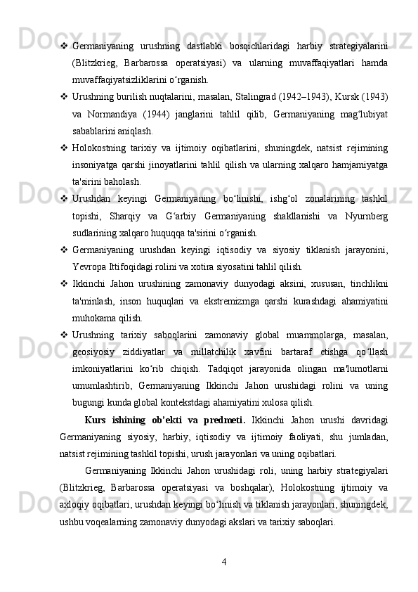  Germaniyaning   urushning   dastlabki   bosqichlaridagi   harbiy   strategiyalarini
(Blitzkrieg,   Barbarossa   operatsiyasi)   va   ularning   muvaffaqiyatlari   hamda
muvaffaqiyatsizliklarini o rganish.ʻ
 Urushning burilish nuqtalarini, masalan, Stalingrad (1942–1943), Kursk (1943)
va   Normandiya   (1944)   janglarini   tahlil   qilib,   Germaniyaning   mag lubiyat	
ʻ
sabablarini aniqlash.
 Holokostning   tarixiy   va   ijtimoiy   oqibatlarini,   shuningdek,   natsist   rejimining
insoniyatga   qarshi   jinoyatlarini   tahlil   qilish   va   ularning   xalqaro   hamjamiyatga
ta'sirini baholash.
 Urushdan   keyingi   Germaniyaning   bo linishi,   ishg ol   zonalarining   tashkil	
ʻ ʻ
topishi,   Sharqiy   va   G arbiy   Germaniyaning   shakllanishi   va   Nyurnberg	
ʻ
sudlarining xalqaro huquqqa ta'sirini o rganish.	
ʻ
 Germaniyaning   urushdan   keyingi   iqtisodiy   va   siyosiy   tiklanish   jarayonini,
Yevropa Ittifoqidagi rolini va xotira siyosatini tahlil qilish.
 Ikkinchi   Jahon   urushining   zamonaviy   dunyodagi   aksini,   xususan,   tinchlikni
ta'minlash,   inson   huquqlari   va   ekstremizmga   qarshi   kurashdagi   ahamiyatini
muhokama qilish.
 Urushning   tarixiy   saboqlarini   zamonaviy   global   muammolarga,   masalan,
geosiyosiy   ziddiyatlar   va   millatchilik   xavfini   bartaraf   etishga   qo llash	
ʻ
imkoniyatlarini   ko rib   chiqish.	
ʻ   Tadqiqot   jarayonida   olingan   ma'lumotlarni
umumlashtirib,   Germaniyaning   Ikkinchi   Jahon   urushidagi   rolini   va   uning
bugungi kunda global kontekstdagi ahamiyatini xulosa qilish.
Kurs   ishining   ob’ekti   va   predmeti .   Ikkinchi   Jahon   urushi   davridagi
Germaniyaning   siyosiy,   harbiy,   iqtisodiy   va   ijtimoiy   faoliyati,   shu   jumladan,
natsist rejimining tashkil topishi, urush jarayonlari va uning oqibatlari.
Germaniyaning   Ikkinchi   Jahon   urushidagi   roli,   uning   harbiy   strategiyalari
(Blitzkrieg,   Barbarossa   operatsiyasi   va   boshqalar),   Holokostning   ijtimoiy   va
axloqiy oqibatlari, urushdan keyingi bo linish va tiklanish jarayonlari, shuningdek,	
ʻ
ushbu voqealarning zamonaviy dunyodagi akslari va tarixiy saboqlari.
4 