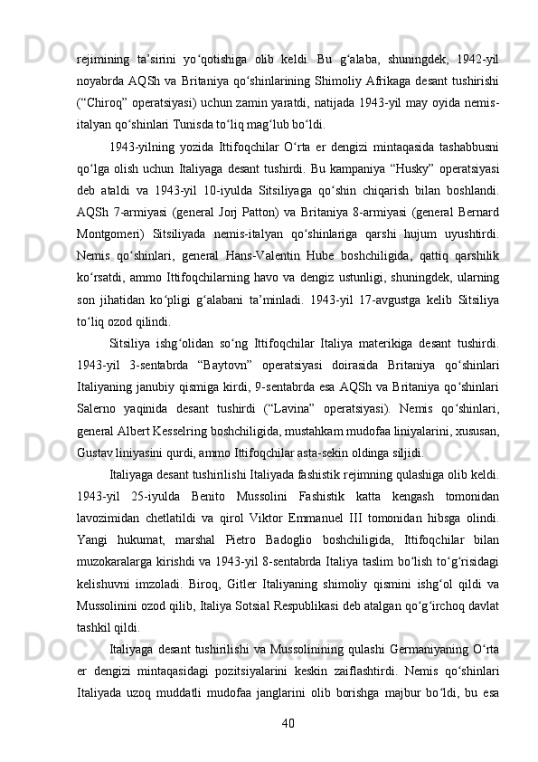 rejimining   ta’sirini   yo qotishiga   olib   keldi.   Bu   g alaba,   shuningdek,   1942-yilʻ ʻ
noyabrda   AQSh   va   Britaniya   qo shinlarining   Shimoliy   Afrikaga   desant   tushirishi	
ʻ
(“Chiroq”  operatsiyasi)  uchun zamin yaratdi, natijada 1943-yil  may oyida nemis-
italyan qo shinlari Tunisda to liq mag lub bo ldi.	
ʻ ʻ ʻ ʻ
1943-yilning   yozida   Ittifoqchilar   O rta   er   dengizi   mintaqasida   tashabbusni	
ʻ
qo lga   olish   uchun   Italiyaga   desant   tushirdi.   Bu   kampaniya   “Husky”   operatsiyasi	
ʻ
deb   ataldi   va   1943-yil   10-iyulda   Sitsiliyaga   qo shin   chiqarish   bilan   boshlandi.	
ʻ
AQSh   7-armiyasi   (general   Jorj   Patton)   va   Britaniya   8-armiyasi   (general   Bernard
Montgomeri)   Sitsiliyada   nemis-italyan   qo shinlariga   qarshi   hujum   uyushtirdi.	
ʻ
Nemis   qo shinlari,   general   Hans-Valentin   Hube   boshchiligida,   qattiq   qarshilik	
ʻ
ko rsatdi,   ammo   Ittifoqchilarning   havo   va   dengiz   ustunligi,   shuningdek,   ularning	
ʻ
son   jihatidan   ko pligi   g alabani   ta’minladi.   1943-yil   17-avgustga   kelib   Sitsiliya	
ʻ ʻ
to liq ozod qilindi.	
ʻ
Sitsiliya   ishg olidan   so ng   Ittifoqchilar   Italiya   materikiga   desant   tushirdi.	
ʻ ʻ
1943-yil   3-sentabrda   “Baytovn”   operatsiyasi   doirasida   Britaniya   qo shinlari	
ʻ
Italiyaning   janubiy   qismiga   kirdi,   9-sentabrda   esa   AQSh   va   Britaniya   qo shinlari
ʻ
Salerno   yaqinida   desant   tushirdi   (“Lavina”   operatsiyasi).   Nemis   qo shinlari,
ʻ
general Albert Kesselring boshchiligida, mustahkam mudofaa liniyalarini, xususan,
Gustav liniyasini qurdi, ammo Ittifoqchilar asta-sekin oldinga siljidi.
Italiyaga desant tushirilishi Italiyada fashistik rejimning qulashiga olib keldi.
1943-yil   25-iyulda   Benito   Mussolini   Fashistik   katta   kengash   tomonidan
lavozimidan   chetlatildi   va   qirol   Viktor   Emmanuel   III   tomonidan   hibsga   olindi.
Yangi   hukumat,   marshal   Pietro   Badoglio   boshchiligida,   Ittifoqchilar   bilan
muzokaralarga kirishdi va 1943-yil 8-sentabrda Italiya taslim bo lish to g risidagi	
ʻ ʻ ʻ
kelishuvni   imzoladi.   Biroq,   Gitler   Italiyaning   shimoliy   qismini   ishg ol   qildi   va	
ʻ
Mussolinini ozod qilib, Italiya Sotsial Respublikasi deb atalgan qo g irchoq davlat	
ʻ ʻ
tashkil qildi.
Italiyaga   desant   tushirilishi   va   Mussolinining   qulashi   Germaniyaning   O rta	
ʻ
er   dengizi   mintaqasidagi   pozitsiyalarini   keskin   zaiflashtirdi.   Nemis   qo shinlari	
ʻ
Italiyada   uzoq   muddatli   mudofaa   janglarini   olib   borishga   majbur   bo ldi,   bu   esa	
ʻ
40 